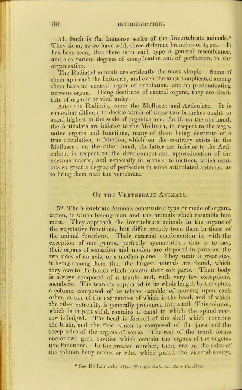 51. Such is the immense scries of the Invertebrate animals.* They form, as we have said, three different branches or types. It has been seen, that there is in each type a general resemblance, and also various degrees of complication and of perfection, in the organization. The Radiated animals are evidently the most simple. Some of them approach the Infusoria, and even the most complicated among them have no central organ of circulation, and no predominating nervous organ. Being destitute of central organs, they are desti- tute of organic or vital unity. After the Radiaria, come the Mollusca and Articulata. It is somewhat difficult to decide which of these two branches ought to stand highest in the scale of organization; for if, on the one hand, the Articulata are inferior to the Mollusca, in respect to the vege- tative organs and functions, many of them being destitute of a true circulation, a function, which on the contrary exists in the Mollusca; on the other hand, the latter are inferior to the Arti- culata, in respect to the development and approximation of the nervous masses, and especially in respect to instinct, which exhi- bits so great a degree of perfection in some articulated animals, as to bring them near the vertebrata. Of the Vertebrate Animals. 52. The Vertebrate Animals constitute a type or mode of organi- zation, to which belong man and the animals which resemble him most. They approach the invertebrate animals in the organs of the vegetative functions, but differ greatly from them in those of the animal functions. Their external conformation is, with the exception of one genus, perfectly symmetrical; that is to say, their organs of sensation and motion are disposed in pairs on the two sides of an axis, or a median plane. They attain a great size, it being among them that the largest animals are found, which they owe to the bones which sustain their soft parts. Their body is always composed of a trunk, and, with very few exceptions, members. The trunk is supported in its whole length by the spine, a column composed of vertebrae capable of moving upon each other, at one of the extremities of which is the head, and of which the other extremity is generally prolonged into a tail. This column, which is in part solid, contains a canal in which the spinal mar- row is lodged. The head is formed of the skull which contains the brain, and the face which is composed of the jaws and the receptacles of the organs of sense. The rest of the trunk forms one or two great cavities which contain the organs of the vegeta- tive functions. In the greater number, there are on the sides of the column bony arches or ribs, which guard the visceral cavity,  See Do Lamarok, /JJaf. AW. dai Anhnavx Sans Verifies.