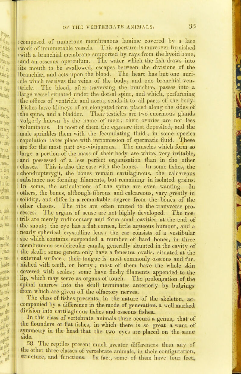 resents, idieCe. erponj ire very heir or- i;tleir ve sur- Mnct i mem- :n they a four- I to the ii'klis letvecn a, tneir of no- es, into fed for pecitic under jyCODl- fbution foTW^ jjCOB- OF THE VERTEBRATE ANIMALS. 3) l composed of numerous membranous lamina; covered by a lace iwork of innumerable vessels. This aperture is moreover furnished 'with a branchial membrane supported by rays from the hyoid bone, and an osseous operculum. The water which the fish draws into iits mouth to be swallowed, escapes between the divisions of the I branchiae, and acts upon the blood. The heart has but one auri- icle which receives the veins of the body, and one branchial ven- itricle. The blood, after traversing the branchiae; passes into a 1 large vessel situated under the dorsal spine, and which, performing ithe offices of ventricle and aorta, sends it to all parts of the body. I Fishes have kidneys of an elongated form placed along the sides of the spine, and a bladder. Their testicles are two enormous glands ' vulgarly known by the name of melt; their ovaries are not less 'voluminous. In most of them the eggs are first deposited, and the i male sprinkles them with the fecundating fluid; in some species (copulation takes place with intromission of spermatic fluid. These I are for the most part ovo-viviparous. The muscles which form so 1 large a portion of the mass of their body are white, very irritable, . and possessed of a less perfect organization than in the other ( classes. This is also the case with the bones. In some fishes, the I chondropterygii, the bones remain cartilaginous, the calcareous ! substance not forming filaments, but remaining in isolated grains. 1 In some, the articulations of the spine are even wanting. In i others, the bones, although fibrous and calcareous, vary greatly in I solidity, and differ in a remarkable degree from the bones of the < other classes. The ribs are often united to the transverse pro- i cesses. The organs of sense are not highly developed. The nos- l trils are merely rudimentary and form small cavities at the end of ithe snout; the eye has a flat cornear little aqueous humour, and a ] nearly spherical crystalline lens; the ear consists of a vestibular sac which contains suspended a number of hard bones, in three i membranous semicircular canals, generally situated in the cavity of i the skull; some genera only have a fenestra ovalis, situated at the external surface ; their tongue is most commonly osseous and fur- i nished with teeth, or horny j most of them have the whole skin i covered with scales; some have fleshy filaments appended to the lip, which may serve as organs of touch. The prolongation of the : spinal marrow into the skull terminates anteriorly by bulgings from which are given off the olfactory nerves. The class of fishes presents, in the nature of the skeleton, ac- i companied by a difference in the mode of generation, a well marked division into cartilaginous fishes and osseous fishes. In this class of vertebrate animals there occurs a genus, that of the flounders or flat fishes, in which there is so great a want of symmetry in the head that the two eyes are placed on the same side. 58. The reptiles present much greater differences than any of the other three classes of vertebrate animals, in their configuration, structure, and functions. In fact, some of them have four feet,