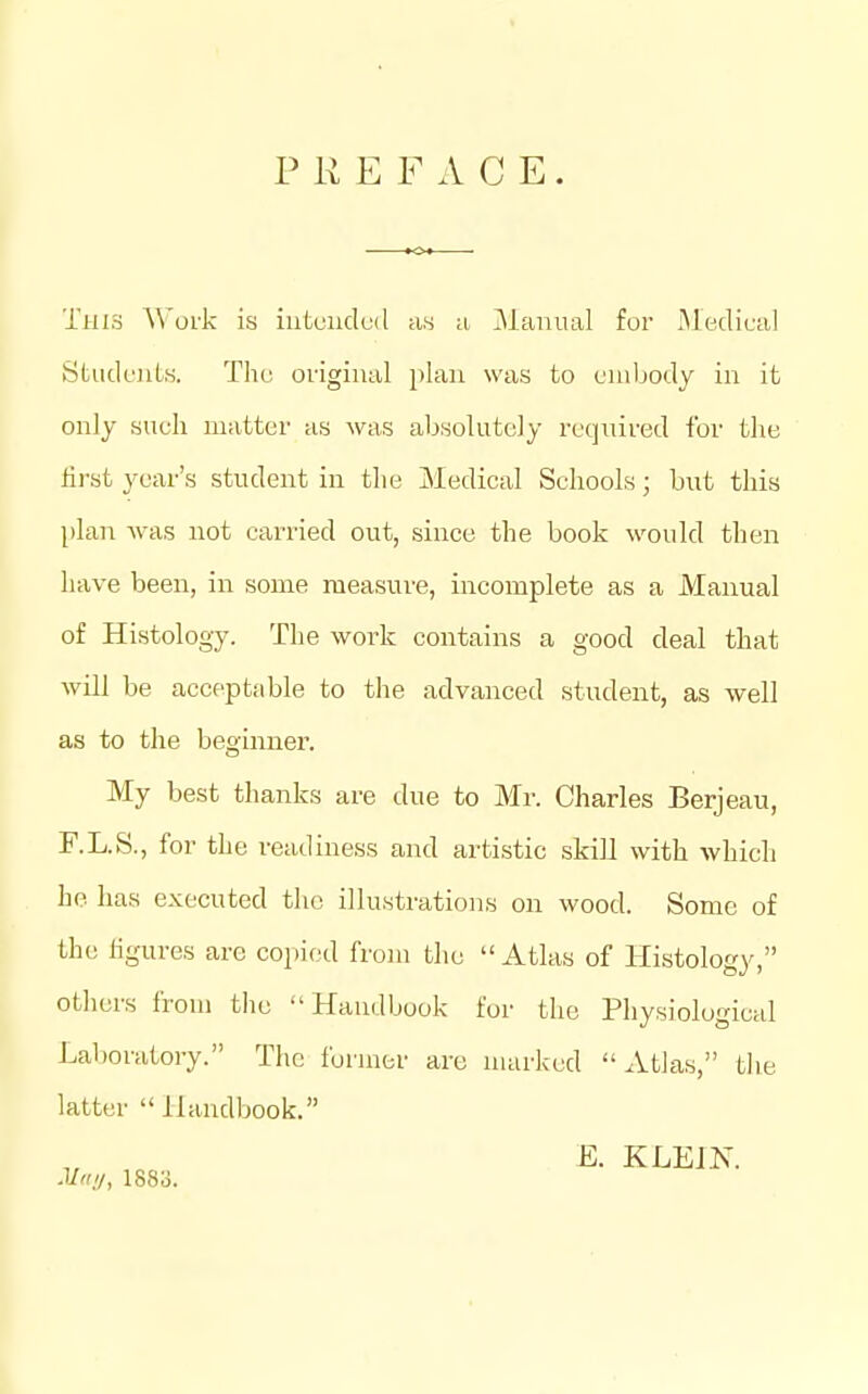 PREFACE. This Work is iutunclL-'d as a Manual for Medifal StudoiLK. The original })lan was to cnibody in it only such matter as was absolutely required for the first year's student in the Medical Schools; but this plan was not carried out, since the book would then have been, in some measure, incomplete as a Manual of Histology. The work contains a good deal that will be acceptable to tlie advanced student, as well as to the beginner. My best thanks are due to Mr. Charles Berjeau, F.L.S., for the readiness and artistic skill with which he has executed the illustrations on wood. Some of the figures are copied from the  Atlas of Histology, others from tlie Handbook for the Physiological Laboratoiy. The former are marked Atlas, tlie latter Handbook. 1, .00 ^- KLEJIs. Ml'.'/, 1883.