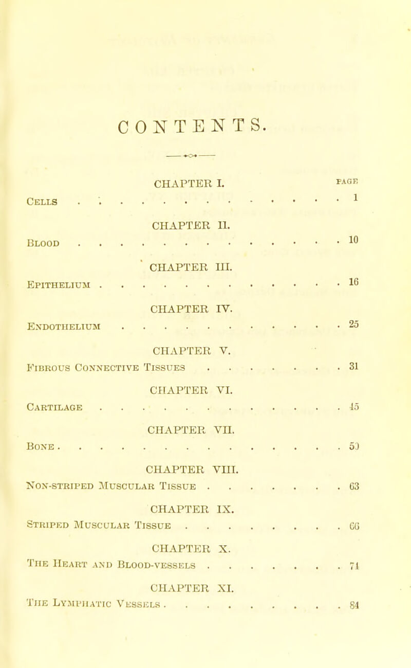 CONTENTS. -•<>* CHAPTER L P-*or; Cells . ^ CHAPTER U. Blood 10 CHAPTER in. Epithelium CHAPTER rv. Endothelium 25 CHAPTER V. Fibrous Connective Tissues 31 CHAPTER VI. Cartilage 15 CHAPTER Vn. Bone 5) CHAPTER Vm. Non-striped Muscular Tissue 63 CHAPTER IX. Striped Muscular Tissue GG CHAPTER X. The Heart and Blood-vessuls 71 CHAPTER XI. The Lymi'jiatic Visssels S4