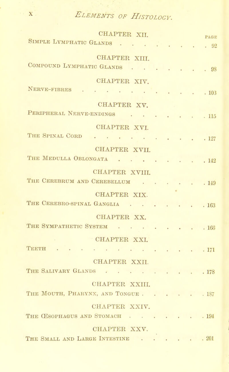 CHAPTER XII. PiOE Simple Lymphatic Glands y, CHAPTER xni. Compound Lymphatic Glands 93 CHAPTER Xrv. Nervk-fibres ^jj^ CHAPTER XV. Peripheral Nerve-endings CHAPTER XVI. The Spinal Cord j,. CHAPTER XVn. The Medulla Oblongata 1^ CHAPTER XVUL The Cerebrum and Cerebellum 119 CHAPTER XIX. The Cerebro-spinal Ganglia 163 CHAPTER XX. The Sympathetic System 166 CHAPTER XXL Teeth 171 CHAPTER XXII. The Salivary Glands 178 CHAPTER XXIIL The Mouth, Pharynx, and Tongue 1S7 CHAPTER XXIV. The CEsophagus and Stomach 191 CHAPTER XXV. I The Small and Large Intestine 201