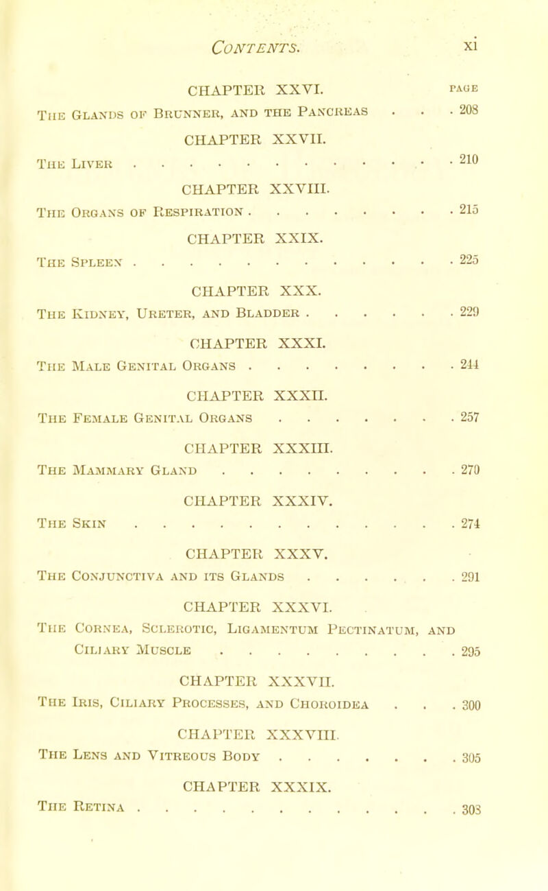 CHAPTER XXVI. page The Glands ok Brunner, and the Pancreas . . -208 CHAPTER XXVn. The Liver . 210 CHAPTER XXVm. The Organs of Respiration 215 CHAPTER XXIX. The Spleex 225 CHAPTER XXX. The Kidney, Ureter, and Bladder 229 CHAPTER XXXI. The Male Genital Organs 244 CHAPTER XXXn. The Female Genital Organs 257 CHAPTER XXXin. The Mammary Gland 270 CHAPTER XXXIV. The Skin 271 CHAPTER XXXV. The Conjunctiva and its Glands 291 CHAPTER XXXVI. The Cornea, Sclerotic, Ligamentum Pectinatum, and Ciliary Muscle 295 CHAPTER XXXVII. The Lris, Ciliary Processe.s, and Chokoidea . . .300 CHAPTER XXXVni. The Lens and Vitreous Body 305 CHAPTER XXXIX. The Retina 303