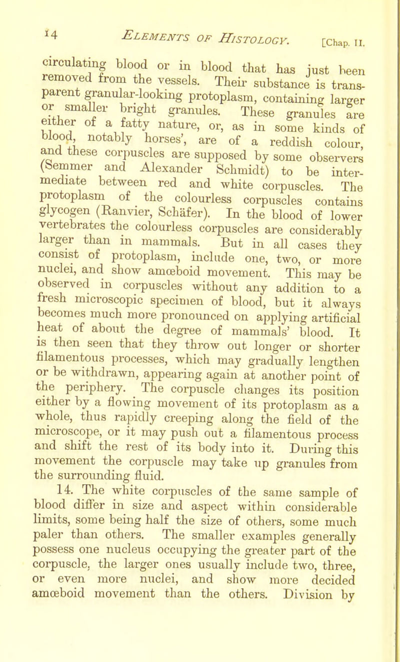 circulating blood or blood that has just been removed from the vessels. Their substance is trans- parent granular-looking protoplasm, containing larger or smaller bright granules. These granules L either of a fatty nature, or, as in some kinds of blood notably horses', are of a reddish colour, and these corpuscles are supposed by some obsei-vers (bemmer and Alexander Schmidt) to be inter- mediate between red and white corpuscles The protoplasm of the colourless corpuscles contains glycogen (Eanvier, Schafer). In the blood of lower vertebrates the colourless corpuscles are considerably larger than in mammals. But in all cases they consist of protoplasm, include one, two, or more nuclei, and show amoeboid movement. This may be observed in corpuscles without any addition to a fresh microscopic specimen of blood, but it always becomes much more pronounced on ai^plying artificial heat of about the degree of mammals' blood. It is then seen that they throw out longer or shorter filamentous processes, which may gradually lengthen or be withdrawn, appearing again at another point of the periphery. The corpuscle changes its position either by a flowing movement of its protoplasm as a whole, thus rapidly creeping along the field of the microscope, or it may push out a filamentous process and shift the rest of its body into it. During this movement the corpuscle may take up granules from the surroimding fluid. 14. The white corpuscles of the same sample of blood diflfer in size and aspect within considerable limits, some being half the size of others, some much paler than others. The smaller examples generally possess one nucleus occupying the greater part of the corpuscle, the larger ones usually include two, three, or even more nuclei, and show more decided amoeboid movement than the others. Division by