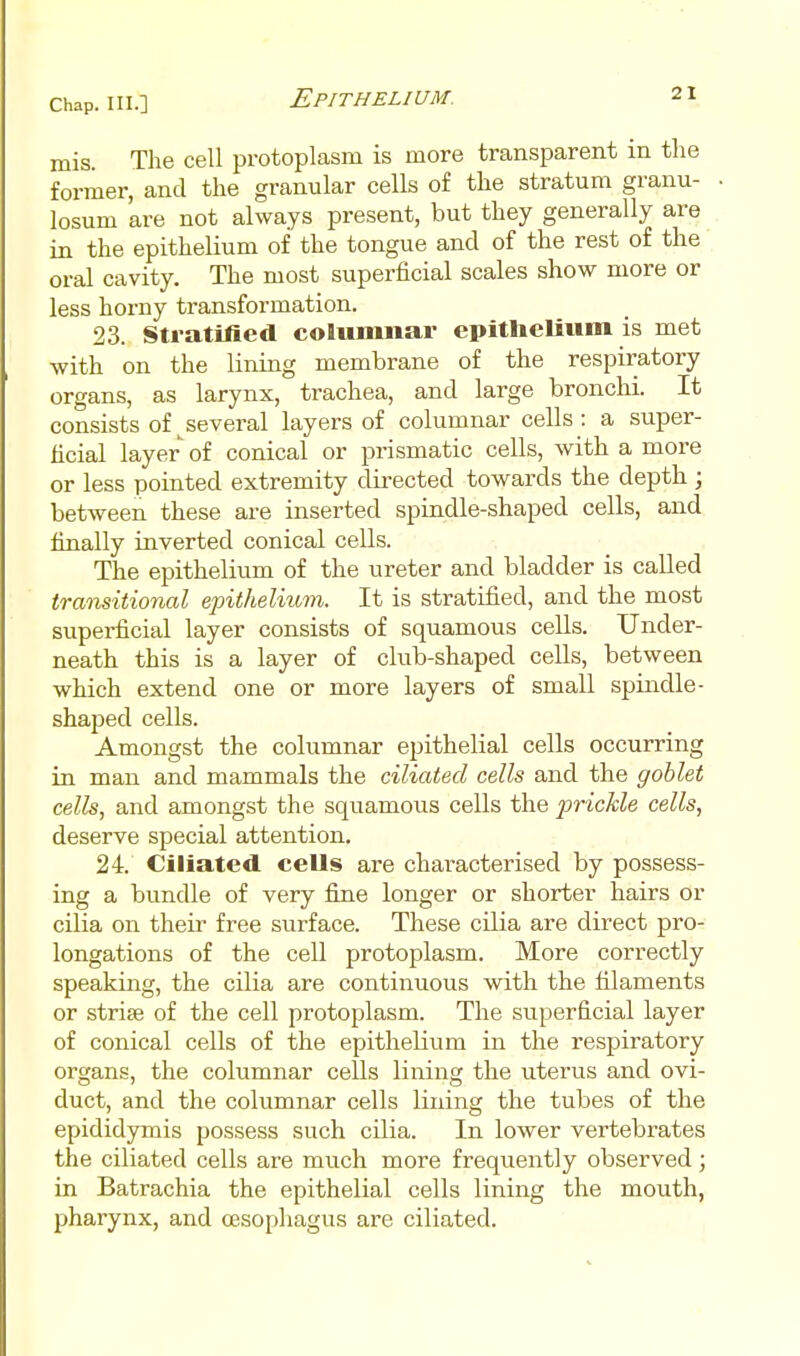 mis. The cell protoplasm is more transparent in the former, and the granular cells of the stratum granu- losum are not always present, but they generally are in the epithelium of the tongue and of the rest of the oral cavity. The most superficial scales show more or less horny transformation. 23. Sti atilied columnar epitheliiim is met with on the lining membrane of the respiratory organs, as larynx, trachea, and large bronchi. It consists of^^several layers of columnar cells: a super- ficial layer of conical or prismatic cells, with a more or less pointed extremity directed towards the depth ; between these are inserted spindle-shaped cells, and finally inverted conical cells. The epithelium of the ureter and bladder is called transitional epithelium. It is stratified, and the most superficial layer consists of squamous cells. Under- neath this is a layer of club-shaped cells, between which extend one or more layers of small spindle- shaped cells. Amongst the columnar epithelial cells occurring in man and mammals the ciliated cells and the goblet cells, and amongst the squamous cells the prickle cells, deserve special attention. 24. Ciliated cells are characterised by possess- ing a bundle of very fine longer or shorter hairs or cilia on their free surface. These cilia are direct pro- longations of the cell protoplasm. More correctly speaking, the cilia are continuous with the filaments or strise of the cell protoplasm. The superficial layer of conical cells of the epithelium in the respiratory organs, the columnar cells lining the uterus and ovi- duct, and the columnar cells lining the tubes of the epididymis possess such cilia. In lower vertebrates the ciliated cells are much more frequently observed; in Batrachia the epithelial cells lining the mouth, pharynx, and oesophagus are ciliated.