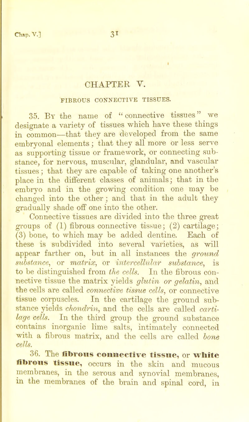 CHAPTER V. FIBROUS CONNECTIVE TISSUES. 35. By the name of  conneotive tissues we designate a variety of tissues which have these things in common—that they are developed from the same embryonal elements ; that they all more or less serve as supporting tissue or framework, or connecting sub- stance, for nervous, muscular, glandular, and vascular tissues; that they are capable of taking one another's place in the different classes of animals; that in the embryo and in the growing condition one may be changed into the other; and that in the adult they gradually shade off one into the other. Connective tissues are divided into the three great groups of (1) fibrous connective tissue; (2) cartilage; (3) bone, to which may be added dentine. Each of these is subdivided into several varieties, as will appear farther on, but in all instances the ground substance, or matrix, or intercellular substance, is to be distinguished from the cells. In the fibrous con- nective tissue the matrix yields glutin or gelatin, and the cells are called connective tissue cells, or connective tissue corpuscles. In the cartilage the ground sub- stance yields chondrin, and the cells are called carti- lage cells. In the third gi-oup the ground substance contains inorganic lime salts, intimately connected with a fibrous matrix, and the cells are called bone cells. 36. The fibrous connective tissue, or white fibrous tissue, occurs in the skin and mucous membranes, in the serous and synovial membranes, in the membranes of the brain and spinal cord, in