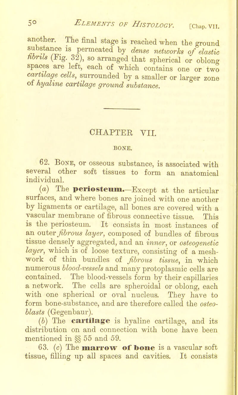 another. The final stage is reached when the ground substance is permeated by dense networks of elastic hbnls (Fig. 32), so arranged that spherical or oblong spaces are left, each of which contains one or two carttlage cells, surrounded by a smaller or larger zone of hyaline cartilage ground substance. CHAPTER VII. BONE. 62. Bone, or osseous substance, is associated with several other soft tissues to form an anatomical individual. (a) The periosteum—Except at the articular surfaces, and where bones are joined with one another by ligaments or cartilage, all bones are covered with a vascular membrane of fibrous connective tissue. This is the periosteum. It consists in most instances of an outer Jibrotcs layer, composed of bundles of fibrous tissue densely aggregated, and an inner, or osteogenetic layer, which is of loose texture, consisting of a mesh- work of thin bundles of fibrous tissue, in which numerous blood-vessels and many protoplasmic cells are contained. The blood-vessels form by their capillaries a network. The cells are spheroidal or oblong, each with one spherical or oval nucleus. They have to form bone-substance, and are therefore called the osteo- blasts (Gegenbaur). (5) The cartUage is hyaline cartilage, and its distribution on and connection with bone have been mentioned in §§ 55 and 59. 63. (c) The marrow of bone is a vascular soft tissue, filling up all spaces and cavities. It consists