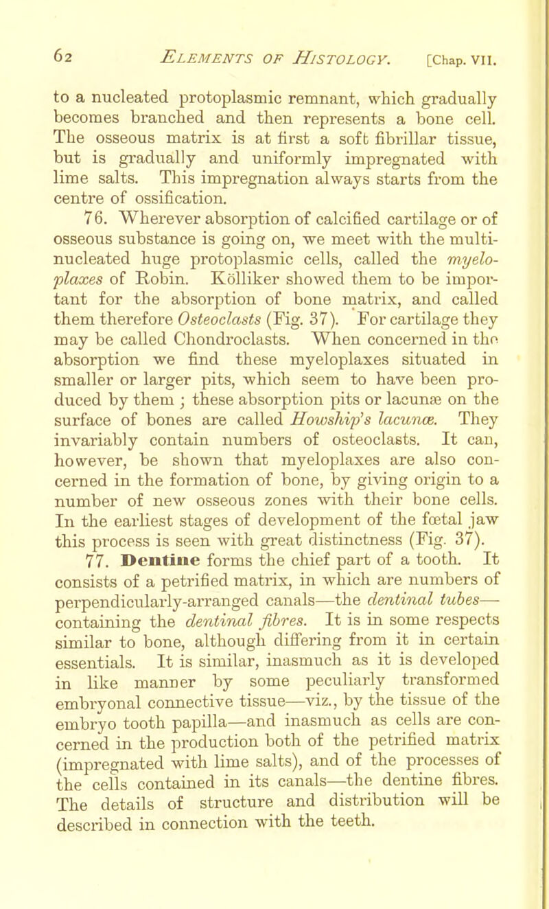 to a nucleated protoplasmic remnant, which gradually becomes branched and then represents a bone cell. The osseous matrix is at first a soft fibrillar tissue, but is gradually and uniformly impregnated with lime salts. This impregnation always starts from the centre of ossification. 76. Wherever absorption of calcified cartUage or of osseous substance is going on, we meet with the multi- nucleated huge protoplasmic cells, called the myelo- plaxes of Robin. KoUiker showed them to be impor- tant for the absorption of bone niati-ix, and called them therefore Osteoclasts (Fig. 37). For cartilage they may be called Chondroclasts. When concerned in tho absorption we find these myeloplaxes situated in smaller or larger pits, which seem to have been pro- duced by them ; these absorption pits or lacunae on the surface of bones are called Howship's lacuncs. They invariably contain numbers of osteoclasts. It can, however, be shown that myeloplaxes are also con- cerned in the formation of bone, by giving origin to a number of new osseous zones with their bone cells. In the earliest stages of development of the fretal jaw this process is seen Avith great distinctness (Fig. 37). 77. Dentine forms the chief part of a tooth. It consists of a petrified matrix, in which are numbers of perpendicularly-arranged canals—the dentinal tubes— containing the dentinal fibres. It is in some respects similar to bone, although differing from it in certain essentials. It is similar, inasmuch as it is developed in like manner by some peculiarly transformed embryonal connective tissue—^viz., by the tissue of the embryo tooth papilla—and inasmuch as cells are con- cerned in the production both of the petrified matrix (impregnated with lime salts), and of the processes of the cells contained in its canals—the dentine fibres. The details of structure and distribution will be described in connection with the teeth.