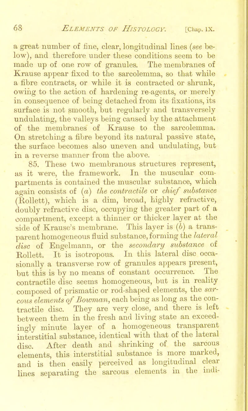 a great number of fine, clear, longitudinal lines (see be- low), and therefore under these conditions seem to be made up of one row of granules. The membranes of Krause appear fixed to the sarcolemma, so that while a fibre contracts, or while it is contracted or shrunk, owiiig to the action of hardening re-agents, or merely in consequence of being detached from its fixations, its surface is not smooth, but regularly and transversely undulating, the valleys being caused by the attachment of the membranes of Krause to the sarcolemma. On stretching a fibre beyond its natural passive state, the surface becomes also uneven and imdulating, but in a I'everse manner from the above. 85. These two membranous structures represent, as it were, the framework. In the muscular com- partments is contained the muscular substance, which again consists of (a) the contractile or chief substance (Rollett), which is a dim, broad, highly refractive, doubly refractive disc, occupying the greater part of a compartment, except a thinner or thicker layer at the side of Krause's membrane. This layer is (b) a trans- parent homogeneotis fluid substance, forming the lateral disc of Engelmann, or the secondary substance of Rollett. It is isotropous. In this lateral disc occa- sionally a transverse row of granules appears present, but this is by no means of constant occurrence. The contractile disc seems homogeneous, but is in reality composed of prismatic or rod-shaped elements, the sar- cous elements of Bowman, each being as long as the con- tractile disc. They are very close, and there is left between them in the fresh and living state an exceed- ino-ly minute layer of a homogeneous transparent interstitial substance, identical with that of the lateral disc. After death and shrinking of the sarcous elements, this interstitial substance is more marked, and is then easily perceived as longitudinal clear lines separating the sarcous elements in the iiuli-