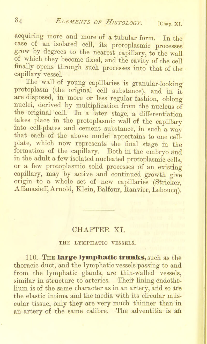 acquiring more and more of a tubular form. In the case of an isolated cell, its protoplasmic processes grow by degrees to the nearest capillary, to the wall of which they become fixed, and the cavity of the cell finally opens through such processes into that of the capillary vessel. The wall of young capillaries is granular-looking protoplasm (the original cell substance), and in it are disposed, in more or less regular fashion, oblong nuclei, derived by multiplication from the nucleus of the original cell. In a later stage, a difierentiation takes place in the protoplasmic wall of the capillary into cell-plates and cement substance, in such a way that each of the above nuclei appertains to one cell- plate, which now represents the final stage in the formation of the capillary. Both in the embryo and in the adult a few isolated nucleated protoplasmic cells, or a few protoplasmic solid processes of an existing capillary, may by active and continued growth give origin to a whole set of new capillaries (Strieker, Afianasiefi, Arnold, Klein, Balfour, Ranvier, Leboucq). CHAPTER Xi. THE LYMPHATIC VESSELS. 110. The larg:e lymphatic tninJks, such as the thoracic duct, and the lymphatic vessels passing to and from the lymphatic glands, are thin-walled vessels, similar in structure to arteries. Theit lining endothe- lium is of the same character as in an artery, and so are the elastic intima and the media with its circular mus- cular tissue, only they are very much thinner than in a,n artery of the same calibre. The adventitia is an