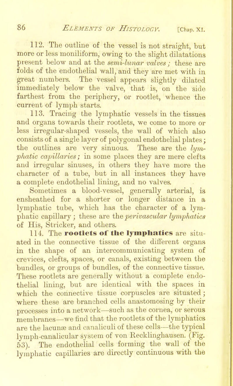 112. The outline of the vessel is not straight, but more or less moniliform, owing to the slight dilatations present below and at the semi-lunar valves ; these are folds of the endothelial wall^ and they are met with in great numbers. The vessel appears slightly dilated immediately below the valve, that is, on the side farthest from the periphery, or rootlet, whence the current of lymph starts. 113. Tracing the lymphatic vessels ia the tissues and organs towards their rootlets, we come to more or less irregular-shaped vessels, the wall of which also consists of a single layer of polygonal endothelial plates; the outlines are very sinuous. These are the lyin- phatic cajnllaries; in some places they are mere clefts and irregular siuuses, in others they have more the character of a tube, but in all instances they have a complete endothelial lining, and no valves. Sometimes a blood-vessel, generally arterial, is ensheathed for a shorter or longer distance in a lymphatic tube, which has the character of a lym- phatic capillary; these are the perivascular lymphatics of His, Strieker, and others. 114. The rootlets of the lymphatics are situ- ated in the connective tissue of the different organs in the shape of an intercommunicating system of crevices, clefts, spaces, or canals, existing between the bundles, or groups of bundles, of the connective tissue. These rootlets are generally without a complete endo- thelial lining, but are identical with the spaces in which the connective tissue corpuscles are situated; where these are branched cells anastomosing by their processes into a network—such as the cornea, or serous membranes—we find that the rootlets of the lymphatics are the lacuna and canalicidi of these cells—the typical lymph-canalicular system of von Recklinghausen. (Fig. 53). The endothelial cells forming the wall of the lymphatic capillaries are directly continuous with the