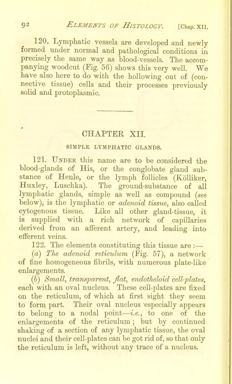 120. Lymphatic vessels are developed and newly- formed under normal and pathological conditions in precisely the same way as blood-vessels. The accom- panying woodcut (Fig. 56) shows this very well. We have also here to do with the hollowing out of (con- nective tissue) cells and their processes previously solid and protoplasmic. CHAPTER XII. SIMPLE LYMPHATIC GLANDS. 121. Under this name are to be considered the blood-glands of His, or the conglobate gland sub- stance of Henle, or the lymph follicles (KoUiker, Huxley, Luschka). The ground-substance of all lymphatic glands, simple as well as compound (see below), is the lymphatic or adenoid tissue, also called cytogenous tissue. Like all other gland-tissue, it is supplied with a rich network of capillaries derived from an afferent artery, and leading into efferent veins. 122. The elements constituting this tissue are :— (a) The adenoid reticulum (Fig. 57), a network of fine homogeneous fibrils, v/ith numerous plate-like enlargements. (6) Small, transparent, flat, endotheloid cell-plates, each with an oval nucleus. These cell-plates are fixed on the reticulum, of which at first sight they seem to form part. Their oval nucleus especially appears to belong to a nodal point—i.e., to one of the enlargements of the reticulum; but by continued shaking of a section of any lymphatic tissue, the oval nuclei and theii' cell-plates can be got rid of, so that only the reticulum is left, without any trace of a nucleus.