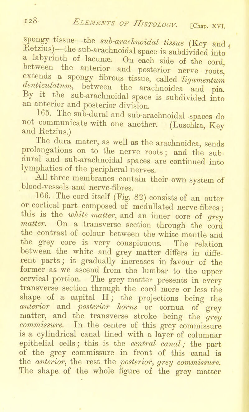 spongy tissue—the suh-arachnoidal tissue (Key and, Ivetzius)—the sub-arachnoidal space is subdivided into a labyrinth of lacuna. On each side of the cord between the anterior and posterior nerve roots' extends a spongy fibrous tissue, called ligamentum denHculatiom, between the arachnoidea and pia. By it the sub-arachnoidal space is subdivided into an anterior and posterior division. 165. The sub-dural and sub-araclinoidal spaces do not communicate with one another. (Luschka Key and Retzius.) ' The dura mater, as well as the arachnoidea, sends prolongations on to the nerve roots; and the sub- dural and sub-arachnoidal spaces are contmued into lymphatics of the peripheral nerves. All three membranes contain their own system of blood-vessels and nerve-fibres. 166. The cord itself (Fig. 82) consists of an outer or cortical part composed of medullated nerve-fibres ; this is the white matter, and an inner core of grey matter. On a transverse section through the cord the contrast of colour between the white mantle and the grey core is very conspicuous. The relation between the white and grey matter difiers in diffe- rent parts; it gradually increases in favour of the former as we ascend from the lumbar to the upper cervical portion. The grey matter presents in every transverse section through the cord more or less the shape of a capital H; the projections being the anterior and posterior horns or cornua of grey matter, and the transverse stroke being the grey commissure. In the centre of this grey commissure is a cylindrical canal lined with a layer of columnar epithelial cells; this is the central canal; the part of the grey commissure in front of this canal is the anterior, the rest the posterior, grey commissure. The shape of the whole figure of the grey matter