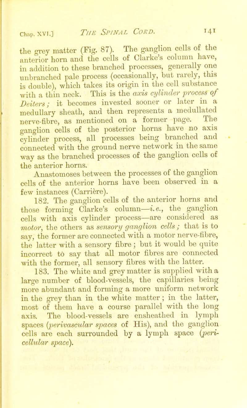 the grey matter (Fig. 87). The ganglion cells of the anterior horn and the cells of Clarke's column have, in addition to these branched processes, generally one unbranched pale process (occasionally, but rarely, tins is double), which takes its origin in the cell substance with a thin neck. This is the axis cylinder process of Deiters; it becomes invested sooner or later in a medullary sheath, and then represents a medullated nerve-fibre, as mentioned on a former page. The ganglion cells of the posterior horns have no axis cylinder process, all processes being branched and connected with the ground nerve network in the same way as the branched processes of the ganglion cells of the anterior horns. Anastomoses between the processes of the ganglion cells of the anterior horns have been observed in a few instances (Cari'iere). 182. The ganglion cells of the anterior horns and those forming Clarke's column—i.e., the ganglion cells with axis cylinder process—are considered as motor, tlie others as sensory ganglion cells ; that is to say, the former are connected with a motor nerve-fibre, the latter with a sensory fibre ; but it would be quite incorrect to say that all motor fibres are connected with the former, all sensory fibres with the latter. 183. The white and grey matter is supplied with a large number of blood-vessels, the capillaries being more abundant and forming a more uniform network in the grey than in the white matter ; in the latter, most of them have a course parallel with the long axis. The blood-vessels are ensheathed in lymph spaces ((perivascular spaces of His), and the ganglion cells are each surrounded by a lymph space {j^eri- celholar space).