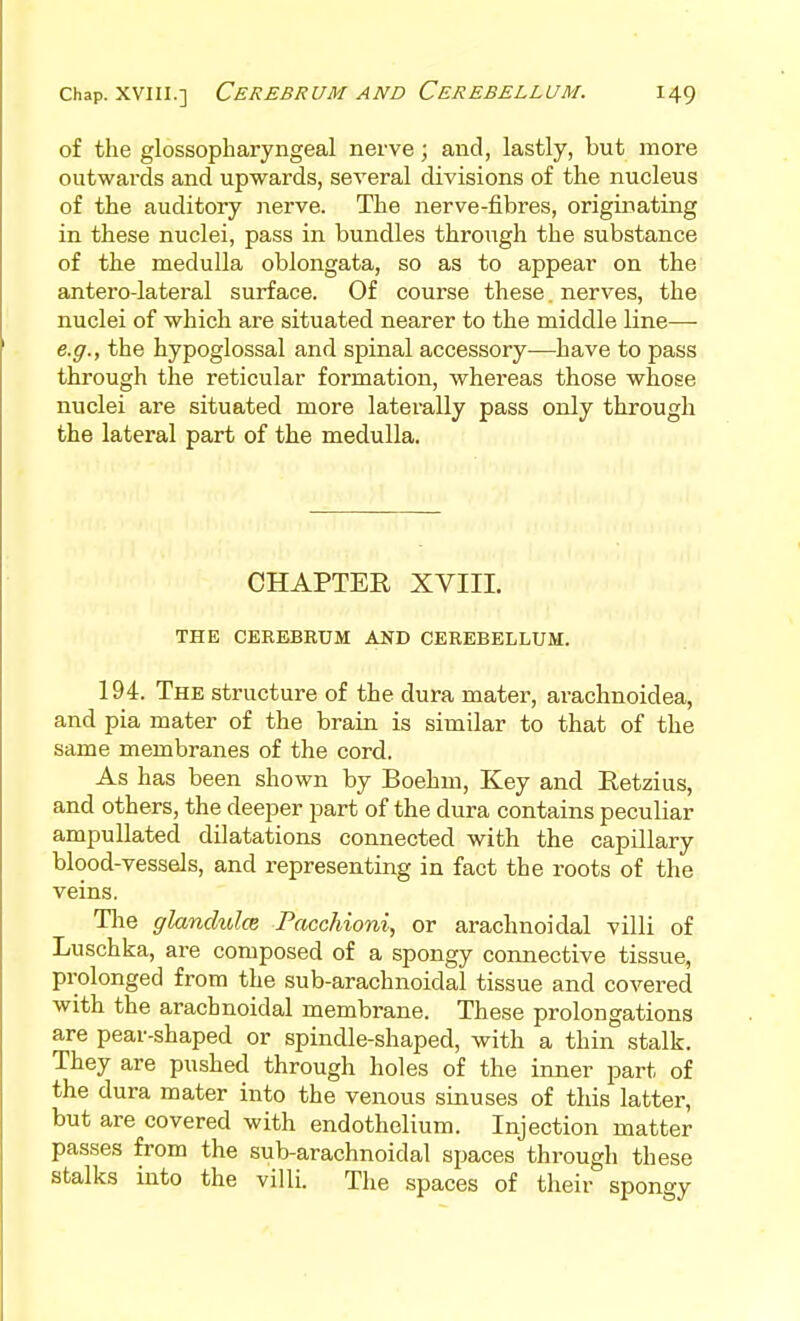 of the glossopharyngeal nerve; and, lastly, but more outwards and upwards, several divisions of the nucleus of the auditory nerve. The nerve-fibres, originating in these nuclei, pass in bundles throitgh the substance of the medulla oblongata, so as to appear on the anterolateral surface. Of course these. nerves, the nuclei of which are situated nearer to the middle line—■ e.g., the hypoglossal and spinal accessory^—have to pass through the reticular formation, whereas those whose nuclei are situated more laterally pass only through the lateral part of the medulla. CHAPTER XVIII. THE CEREBRUM AND CEREBELLUM. 194. The structure of the dura mater, arachnoidea, and pia mater of the brain is similar to that of the same membranes of the cord. As has been shown by Boehm, Key and Retzius, and others, the deeper part of the dura contains peculiar ampuUated dilatations connected with the capillary blood-vessels, and representing in fact the roots of the veins. The glanchd(B Facchioni, or arachnoidal villi of Luschka, are composed of a spongy connective tissue, prolonged from the sub-arachnoidal tissue and covered with the arachnoidal membrane. These prolongations are pear-shaped or spindle-shaped, with a thin stalk. They are pushed through holes of the inner part of the dura mater into the venous sinuses of this latter, but are covered with endothelium. Injection matter passes from the sub-arachnoidal spaces through these stalks into the villi. The spaces of their spongy