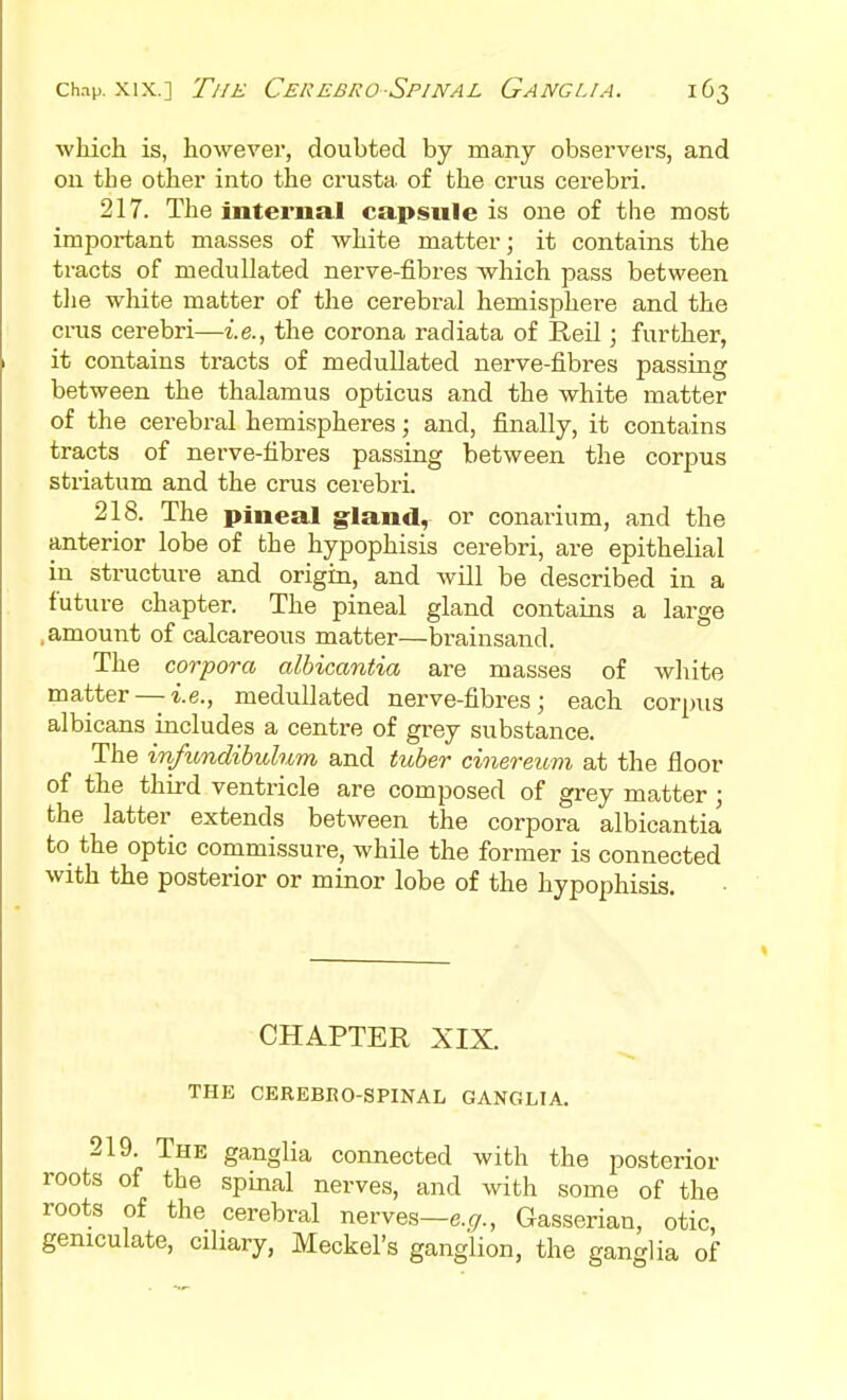 which is, however, doubted by many observers, and on the other into the crusta of the crus cerebri. 217. The internal capsule is one of the most important masses of white matter; it contains the tracts of medullated nerve-fibres which pass between tlie white matter of the cerebral hemisphere and the crus cerebri—i.e., the corona radiata of Reil; further, it contains tracts of medullated nerve-fibres passing between the thalamus opticus and the white matter of the cerebral hemispheres; and, finally, it contains tracts of nerve-fibres passing between the corpus striatum and the crus cerebri. 218. The pineal gland, or conarium, and the anterior lobe of the hypophisis cerebri, are epithelial in structure and origin, and will be described in a future chapter. The pineal gland contains a large .amount of calcareous matter—brainsand. The corpora albicantia are masses of white matter —i.e., medullated nerve-fibres; each corpus albicans includes a centi-e of grey substance. The infundibuhun and tuber cinereum at the floor of the third ventricle are composed of grey matter; the latter extends between the corpora albicantia to the optic commissure, while the former is connected with the posterior or minor lobe of the hypophisis. CHAPTER XIX. THE CEREBRO-SPINAL GANGLIA. 219. The ganglia connected with the posterior roots of the spinal nerves, and with some of the roots of the cerebral nerves—e. (7., Gasserian, otic, geniculate, ciliary, Meckel's ganglion, the ganglia of