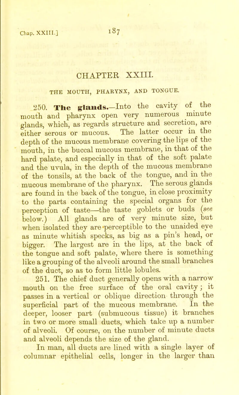 Chap. XXIII.] CHAPTER XXIII. THE MOUTH, PHARYNX, AND TONGUE. 250. The glands.—Into the cavity of the mouth and pharynx open very numerous minute glands, which, as regards structure and secretion, are either serous or mucous. The latter occur in the depth of the mucous membrane covering the lips of the mouth, in the buccal mucous membrane, in that of the hard palate, and especially in that of the soft palate and the uvula, in the depth of the mucous membrane of the tonsils, at the back of the tongue, and in the mucous membrane of the pharynx. The serous glands are found m the back of the tongue, in close proximity to the parts containing the special organs for the perception of taste—the taste goblets or buds {see below.) All glands are of very minute size, but when isolated they are perceptible to the unaided eye as minute whitish specks, as big as a pin's head, or bigger. The largest are in the lips, at the back of the tongue and soft palate, where there is something like a grouping of the alveoli around the small branches of the duct, so as to form little lobules. 251, The chief duct generally opens with a narrow mouth on the free surface of the oral cavity; it passes in a vertical or oblique direction through the superficial part of the mucous membrane. In the deeper, looser part (submucous tissue) it branches in two or more small ducts, which take up a number of alveoli. Of course, on the number of minute ducts and alveoli depends the size of the gland. In man, all ducts are lined with a single layer of columnar epithelial cells, longer in the larger than