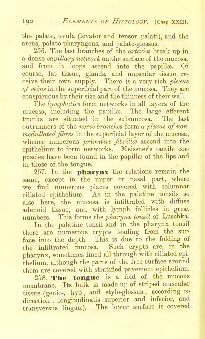 the palate, uvula (levator and tensor palati), and the arcus, palato-pharyngeus, and palato-glossus. 256. The last branches of the arteries break up in a dense capillary network on the surface of the mucosa, and from it loops ascend into the papillae. Of course, fat tissue, glands, and muscular tissue re- ceive their own supply. There is a very rich plexus of veins in the superficial part of the mucosa. They are conspicuous by their size and the thimiess of their wall. The lymjihatics form networks in all layers of the mucosa, including the papillae. The large efferent trunks are situated in the submucosa. The last outrunners of the nerve branches form a plexics of nan- medullated fibres in the superficial layer of the mucosa, whence numerous ^;mn.i<we fibriUce ascend into the epithelium to form networks. Meissner's tactile cor- puscles have been found in the papillae of the lips and in those of the tongue. 257. In the pharynx the relations remain the same, except in the upper or nasal part, where we find numerous places covered with columnar ciliated epithelium. As in the palatine tonsils so also here, the mucosa is infiltrated with diffuse adenoid tissue, and with lymph follicles in great numbers. This forms the pharynx tonsil of Luschka. In the palatine tonsil and in the pharynx tonsil there are numerous crypts leading from the sur- face into the depth. This is due to the folding of the infiltrated mucosa. Such crypts are, in the pharynx, sometimes lined all through with ciliated epi- thelium, although the parts of the free surface around them are covered with stratified pavement epithelium. 258. The tongue is a fold of the mucous membrane. Its bulk is made up of striped muscular tissue (genio-, hyo-, and stylo-glossus ; according to direction : longitudinalis superior and inferior, and transversus linguae). The lower surface is covered