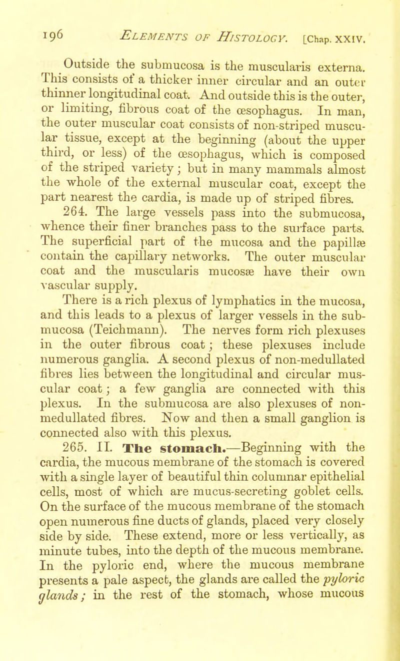 Outside the submucosa is the muscularis externa. This consists of a thicker inner circular and an outer thinner longitudinal coat. And outside this is the outer, or limiting, fibrous coat of the oesophagus. In man, the outer muscular coat consists of non-striped muscu- lar tissue, except at the beginning (about the upper third, or less) of the oesophagus, which is composed of the striped variety; but in many mammals almost the whole of the external muscular coat, except the part nearest the cardia, is made up of striped fibres. 264. The large vessels pass into the submucosa, whence their finer branches pass to the surface parts. The superficial part of the mucosa and the papillae contain the capillaiy networks. The outer muscular coat and the muscularis mucosae have their own A ascular supply. There is a rich plexus of lymphatics in the mucosa, and this leads to a plexus of larger vessels in the sub- mucosa (Teichmann). The nerves form rich plexuses in the outer fibrous coat; these plexuses include numerous ganglia. A second plexus of non-medullated fibres lies between the longitudinal and circular mus- cular coat; a few ganglia are connected with this plexus. In the submucosa are also plexuses of non- medullated fibres. Now and then a small ganglion is connected also with this plexus. 265. II. The stomach.—Beginning with the cardia, the mucous membrane of the stomach is covered with a single layer of beautiful thin columnar epithelial cells, most of which are mucus-secreting goblet cells. On the surface of the mucous membrane of the stomach open numerous fine ducts of glands, placed very closely side by side. These extend, more or less vertically, as minute tubes, into the depth of the mucous membrane. In the pyloric end, where the mucous membrane presents a pale aspect, the glands are called the pyloric (jlands; in the rest of the stomach, whose mucous