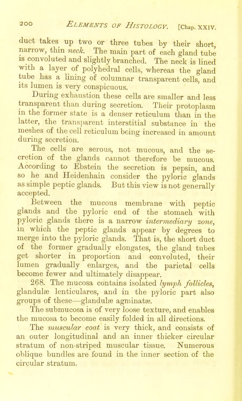 duct takes up two or three tubes by their short, narrow, thin neck. The main part of each gland tube IS convoluted and slightly branched. The neck is Hned with a layer _ of polyhedral cells, whereas the gland tube has a lining of columnar transparent cells, and its lumen is very conspicuous. During exhaustion these cells are smaller and less transparent than during secretion. Theii- protoplasm in the former state is a denser reticulum than in the latter, the transparent interstitial substance in the meshes of the cell reticulum being increased in amount during secretion. The cells are serous, not mucous, and the se- cretion of the glands cannot therefore be mucous. According to Ebstein the secretion is pepsin, and so he and Heidenhain consider the pyloric glands as simple peptic glands. But this view is not generally accepted. Between the mucous membrane with peptic glands and the pyloric end of the stomach with pyloric glands there is a narrow intermediary zone, in which the peptic glands appear by degrees to merge into the pyloric glands. That is, the short duct of the former gradually elongates, the gland tubes get shorter in proportion and convoluted, their lumen gradually eiJarges, and tlie parietal cells become fewer and ultimately disappear. 268. The mucosa contains isolated lymjih follicles, glandulse lenticulares, and in the pyloric part also groups of these—glandulse agminatse. The submucosa is of very loose texture, and enables the mucosa to become easily folded in all directions. The muscular coat is very thick, and consists of an outer longitudinal and an inner thicker cii'cular stratum of non-striped muscular tissue. Numerous oblique bundles are found in the inner section of the circular stratum.