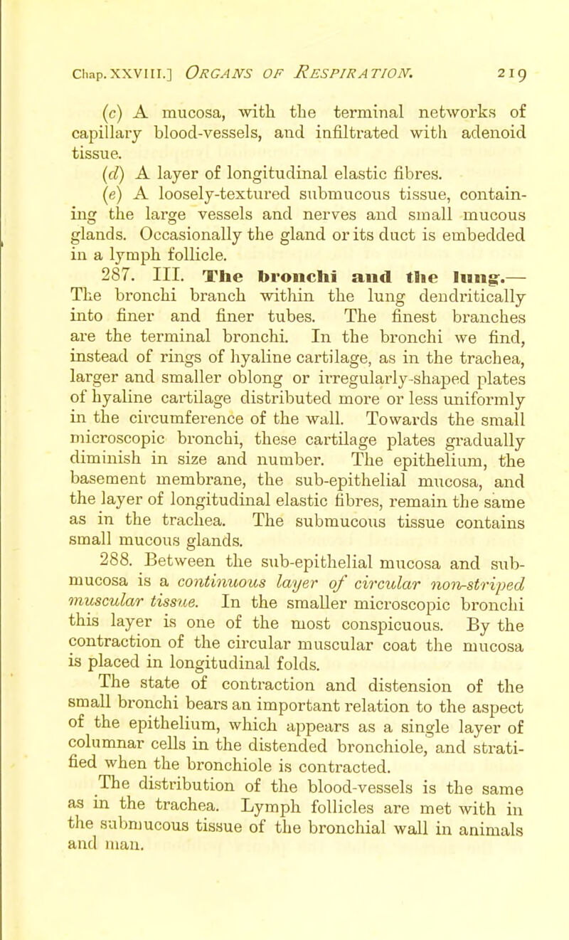 (c) A mucosa, with the terminal nefcwork.s of capillary blood-vessels, and infiltrated with adenoid tissue. (d) A layer of longitudinal elastic fibres. (e) A loosely-textured submucous tissue, contain- ing the lai'ge vessels and nerves and small mucous glands. Occasionally the gland or its duct is embedded in a lymph follicle. 287. III. The bronchi and the Inng:.— The bronchi branch witliin the lung dendritically into finer and finer tubes. The finest branches are the terminal bronchi. In the bronchi we find, instead of rings of hyaline cartilage, as in the trachea, larger and smaller oblong or irregularly-shaped plates of hyaline cartilage distributed more or less uniformly in the circumference of the wall. Towards the small microscopic bronchi, these cartilage plates gradually diminish in size and number. The epithelium, the basement membrane, the sub-epithelial mucosa, and the layer of longitudinal elastic fibres, remain the same as in the trachea. The submucous tissue contains small mucous glands. 288. Between the sub-epithelial mucosa and sub- mucosa is a continuous layer of circular non^striped viuscular tissue. In the smaller microscopic bronchi this layer is one of the most conspicuous. By the contraction of the circular muscular coat the mucosa is placed in longitudinal folds. The state of contraction and distension of the small bronchi bears an important relation to the aspect of the epithelium, which appears as a single layer of columnar cells in the distended bronchiolej and strati- fied when the bronchiole is contracted. The distribution of the blood-vessels is the same as in the trachea. Lymph follicles are met with in the submucous tissue of the bronchial wall in animals and )uau.