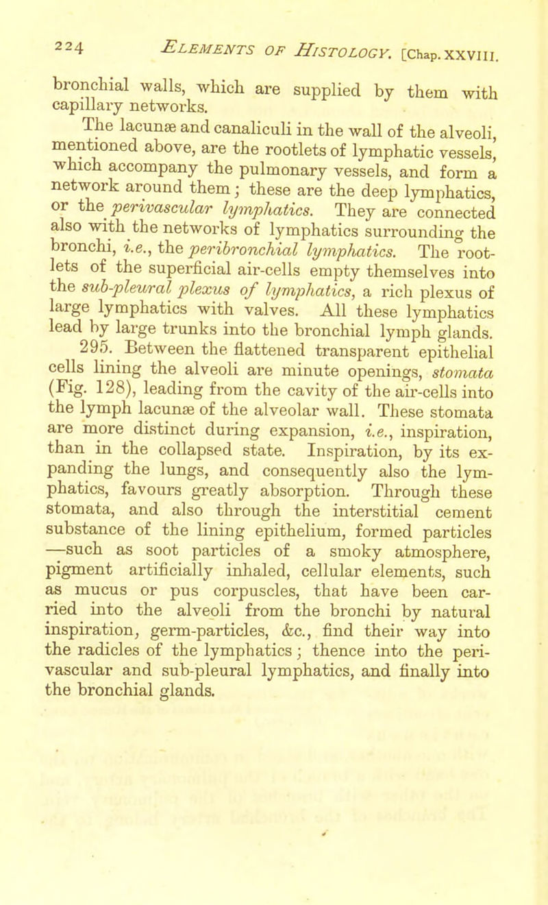 bronchial walls, which are supplied by them with capillary networks. The lacunse and canaliculi in the wall of the alveoli mentioned above, are the rootlets of lymphatic vessels' which accompany the pulmonary vessels, and form a network around them; these are the deep lymphatics, or CsiQ perivascular hjmphatics. They are connected also with the networks of lymphatics surrounding the bronchi, i.e., the peribronchial lymphatics. The root- lets of the superficial air-cells empty themselves into the suh-pleural plexus of lymphatics, a rich plexus of large lymphatics with valves. All these lymphatics lead by large trunks into the bronchial lymph glands. 295. ^ Between the flattened transparent epithelial cells lining the alveoli are minute openings, stomata (Fig. 128), leading from the cavity of the aii'-cells into the lymph lacunse of the alveolar wall. These stomata are more distinct during expansion, i.e., inspiration, than in the collapsed state. Inspiration, by its ex- panding the lungs, and consequently also the lym- phatics, favours greatly absorption. Through these stomata, and also through the interstitial cement substance of the lining epithelium, formed particles —such as soot particles of a smoky atmosphere, pigment artificially inhaled, cellular elements, such as mucus or pus corpuscles, that have been car- ried into the alveoli from the bronchi by natural inspiration, germ-particles, &c., find their way into the radicles of the lymphatics; thence into the peri- vascular and sub-pleural lymphatics, and finally into the bronchial glands.