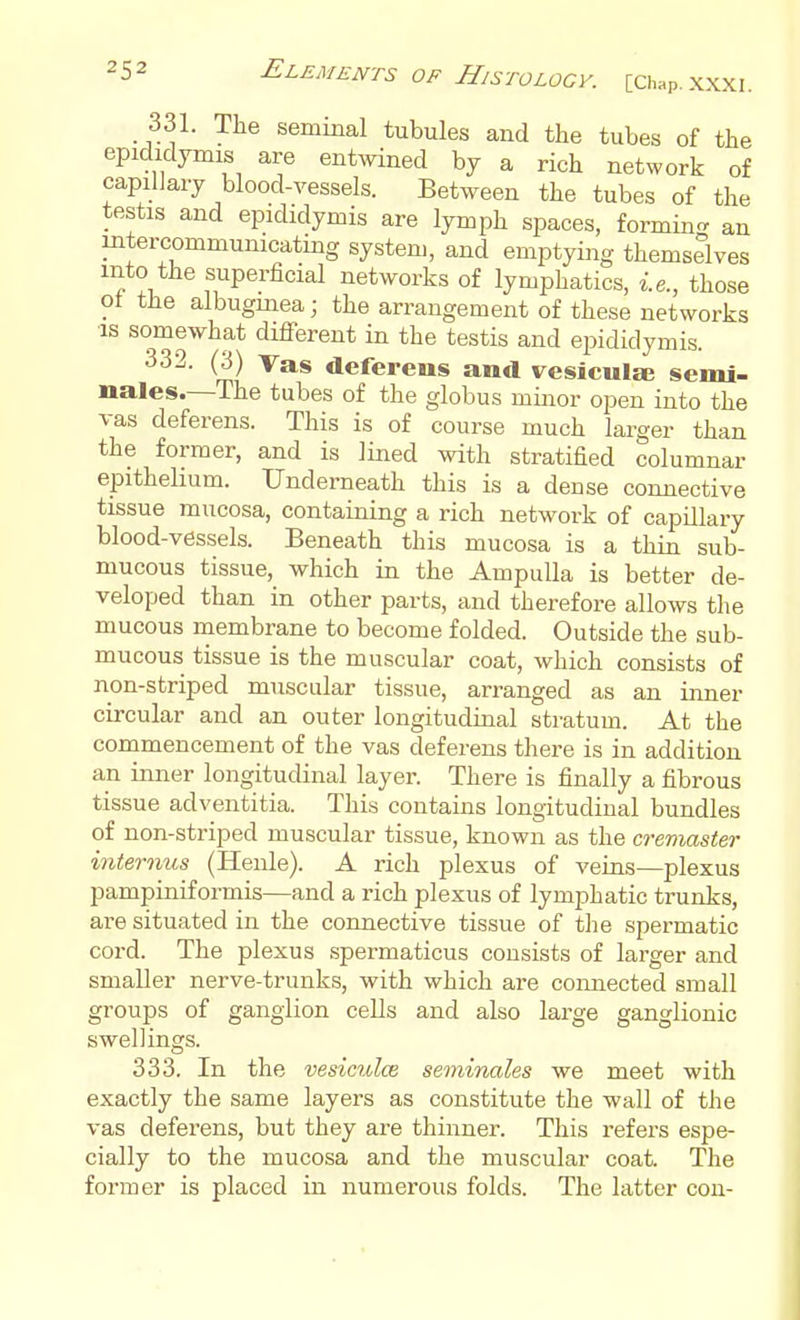 _ 331. The seminal tubules and the tubes of the epididymis are entwined by a rich network of capilJaiy blood-vessels. Between the tubes of the testis and epididymis are lymph spaces, formin- an intercommunicating system, and emptying themselves into the superficial networks of lymphatics, i.e., those ot the albugmea; the arrangement of these networks ■IS somewhat different in the testis and epididymis. deferens and vesicular semi- nales.—The tubes of the globus minor open into the vas deferens. This is of course much larger than the former, and is lined with stratified columnar epithelium. Underneath this is a dense connective tissue mucosa, containing a rich network of capillary blood-vessels. Beneath this mucosa is a thin sub- mucous tissue, which in the Ampulla is better de- veloped than in other parts, and therefore allows the mucous membrane to become folded. Outside the sub- mucous tissue is the muscular coat, which consists of non-striped muscular tissue, arranged as an inner circular and an outer longitudinal stratum. At the commencement of the vas deferens there is in addition an inner longitudinal layer. There is finally a fibrous tissue adventitia. This contains longitudinal bundles of non-striped muscular tissue, known as the cremaster internus (Henle). A rich plexus of veins—plexus pampiniformis—and a rich plexus of lymphatic trunks, are situated in the connective tissue of the spermatic cord. The plexus spermaticus consists of larger and smaller nerve-trunks, with which are connected small groups of ganglion cells and also large ganglionic swellings. 333. In the vesiculce seminales we meet with exactly the same layers as constitute the wall of the vas deferens, but they are thinner. This refers espe- cially to the mucosa and the muscular coat. The former is placed in numerous folds. The latter con-