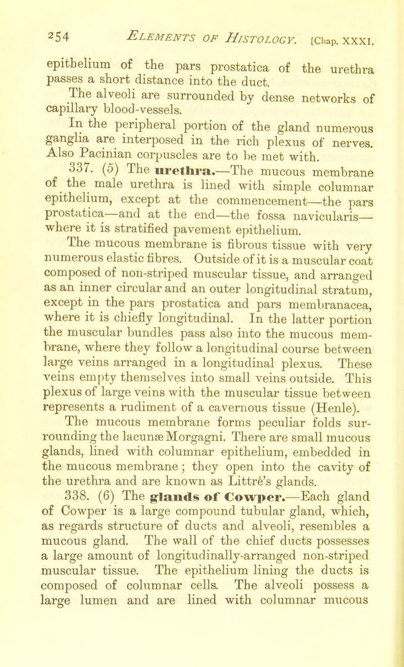 epitbelium of the pars prostatica of the urethra passes a short distance into the duct. The alveoli are surrounded by dense networks of capillary blood-vessels. In the peripheral portion of the gland numerous ganglia are interposed in the rich plexus of nerves. Also Pacinian corpuscles are to be met with. 337. (5) The urethra.—The mucous membrane of the male urethra is lined with simple columnar epithelium, except at the commencement—the pars prostatica—and at the end—the fossa navicularis— where it is stratified pavement epithelium. The mucous membrane is fibrous tissue with very numerous elastic fibres. Outside of it is a muscular coat composed of non-striped muscular tissue, and arranged as an inner circular and an outer longitudinal stratum, except in the pars prostatica and pars membranacea, where it is chiefly longitudinal. In the latter portion the muscular bundles pass also into the mucous mem- brane, where they follow a longitudinal course between large veins arranged in a longitudinal plexus. These veins empty themselves into small veins outside. This plexus of large veins with the muscular tissue between represents a rudiment of a cavernous tissue (Henle). The mucous membrane forms peculiar folds sur- rounding the lacunseMorgagni. There are small mucous glands, lined with columnar epithelium, embedded in the mucous membrane; they open into the cavity of the uretlira and are known as Littre's glands. 338. (6) The g-lands of Cowper.—Each gland of Cowper is a large compound tubular gland, which, as regards structure of ducts and alveoli, resembles a mucous gland. The wall of the chief ducts possesses a large amount of longitudinally-arranged non-striped muscular tissue. The epithelium lining the ducts is composed of columnar cells. The alveoli possess a large lumen and are lined with columnar mucous A