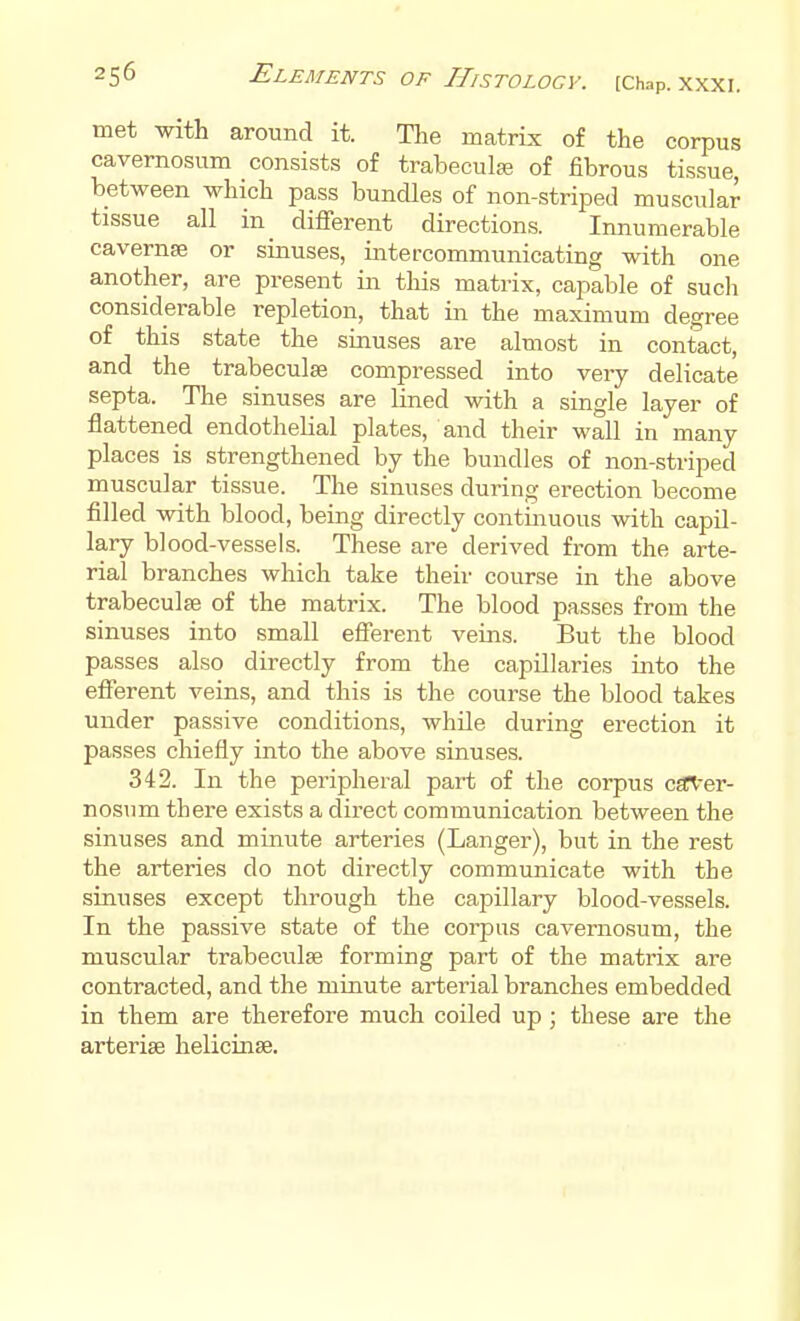 met with around it. The matrbc of the corpus cavemosum consists of trabeculas of fibrous tissue, between which pass bundles of non-striped muscular tissue all in different directions. Innumerable cavernse or sinuses, intercommunicating with one another, are present in this matrix, capable of such considerable repletion, that in the maximum degree of this state the sinuses are almost in contact, and the trabeculas compressed into very delicate septa. The sinuses are lined with a single layer of flattened endothelial plates, and their wall in many places is strengthened by the bundles of non-striped muscular tissue. The sinuses during erection become filled with blood, being directly continuous with capil- lary blood-vessels. These are derived from the arte- rial branches which take their course in the above trabecule of the matrix. The blood passes from the sinuses into small efferent veins. But the blood passes also directly from the capUlaries into the efferent veins, and this is the course the blood takes under passive conditions, while during erection it passes chiefly into the above sinuses. 342. In the peripheral part of the corpus cg^-er- nosum there exists a direct communication between the sinuses and minute arteries (Langer), but in the rest the arteries do not directly communicate with the sinuses except through the capillary blood-vessels. In the passive state of the corpus cavemosum, the muscular trabeculse forming part of the matrix are contracted, and the minute arterial branches embedded in them are therefore much coiled up ; these are the arterise helicinse.