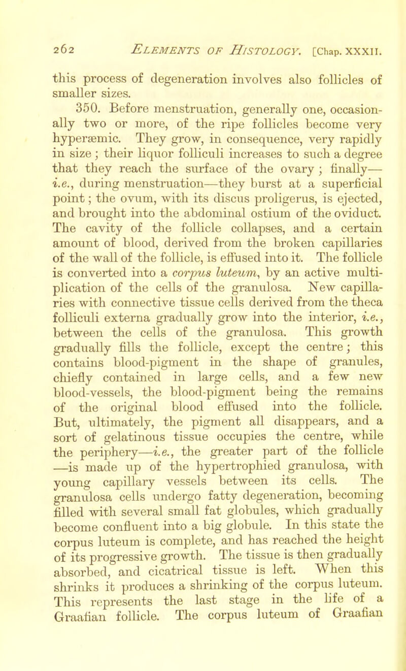 this process of degeneration involves also follicles of smaller sizes. 350. Before menstruation, generally one, occasion- ally two or more, of the ripe follicles become very hypersemic. They grow, in consequence, very rapidly in size ; their liquor foUiculi increases to such a degree that they reach the sivrface of the ovary ; finally— i.e., during menstruation—they burst at a superficial point; the oviim, with its discus proligerus, is ejected, and brought into the abdominal ostium of the oviduct. The cavity of the follicle collapses, and a certaiu amount of blood, derived from the broken capillaries of the wall of the follicle, is effused into it. The follicle is converted into a corpus luteum, by an active midti- plication of the cells of the granulosa. New capilla- ries with connective tissue cells derived from the theca folliculi externa gradually grow into the interior, i.e., between the cells of the granulosa. This growth gradually fills the follicle, except the centre; this contains blood-pigment in the shape of granules, chiefly contained in large cells, and a few new blood-vessels, the blood-pigment being the remains of the original blood efiiised into the follicle. But, ultimately, the pigment all disappears, and a sort of gelatinous tissue occupies the centre, while the periphery—i.e., the greater part of the follicle —is made up of the hypertrophied granulosa, with yoimg capillary vessels between its cells. The granulosa cells undergo fatty degeneration, becoming filled with several small fat globules, which gradually become confluent into a big globule. In this state the corpus luteum is complete, and has reached the height of its progressive growth. The tissue is then gradually absorbed, and cicatrical tissue is left. When this shrinks it produces a shrinking of the corpus luteum. This represents the last stage in the life of a Graafian follicle. The corpus luteum of Graafian