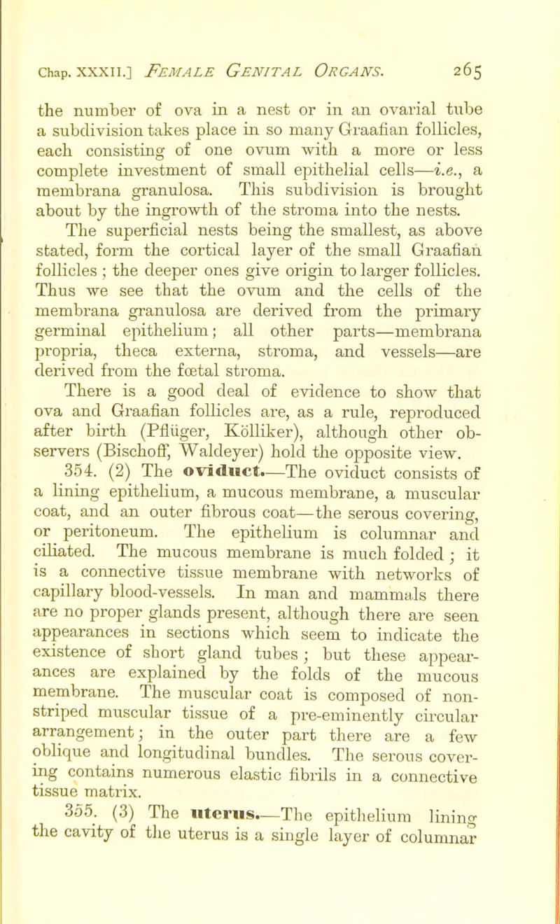 the number of ova in a nest or in an ovarial tube a subdivision takes place in so many Graafian follicles, each consisting of one ovum with a more or less complete investment of small epithelial cells—i.e., a membrana granulosa. This subdivision is brought about by the ingrowth of the stroma into the nests. The superficial nests being the smallest, as above stated, form the cortical layer of the small Graafian follicles ; the deeper ones give origin to larger follicles. Thus we see that the ovum and the cells of the membrana granulosa are derived from the primary germinal epithelium; all other parts—membrana propria, theca externa, stroma, and vessels—are derived from the foetal stroma. There is a good deal of evidence to show that ova and Graafian follicles are, as a rule, reproduced after birth (Pfliiger, KoUiker), although other ob- servers (Bischolf, Waldeyer) hold the opposite view. 354. (2) The oviduct.—The oviduct consists of a lining epithelium, a mucous membrane, a muscular coat, and an outer fibrous coat—the serous covering, or peritoneum. The epithelium is columnar and ciliated. The mucous membrane is much folded ; it is a connective tissue membrane with networks of capillary blood-vessels. In man and mammals there are no proper glands present, although there are seen appearances in sections which seem to indicate the existence of short gland tubes; but these appear- ances are explained by the folds of the mucous membrane. The muscular coat is composed of non- striped muscular tissue of a pre-eminently circular arrangement; in the outer part there are a few oblique and longitudinal bundles. The serous cover- ing contains numerous elastic fibrils in a connective tissue matrix. 355. (3) The uterus—The epithelium lining the cavity of the uterus is a single layer of columnar