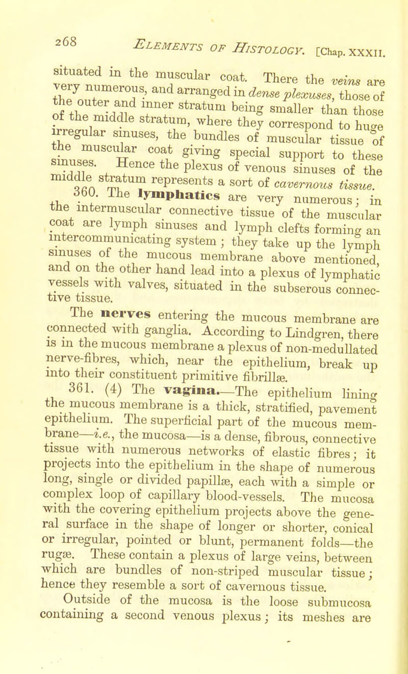 situated in the muscular coat. There the veins are very numerous, and arranged in der^e ^ Wrthose oiZZ^t rr ^^^g ^^^ll^r ^^^^ those of the middle stratum, where they correspond to hu^e irregular smuses, the bundles of muscular tissue of the muscidar coat giving special support to these IT . P^^-^^« °f «^^^«es of the ^^in ^^? represents a sort of cai;er«ou, 360. The lymphatics are very numerous; in the intermuscular connective tissue of the muscular coat are lymph sinuses and lymph clefts forming an intercommunicating system ; they take up the lymph smuses of the mucous membrane above mentioned and on the other hand lead into a plexus of lymphatic vessels with valves, situated in the subserous connec- tive tissue. The nerves entering the mucous membrane are connected with ganglia. According to Lindgren, there IS in the mucous membrane a plexus of non-medullated nerve-fibres, which, near the epithelium, break up into their constituent primitive fibrillfe. 361. (4) The vagina.—The epithelium lining the mucous membrane is a thick, stratified, pavement epithelium. The superficial part of the mucous mem- brane—z.e., the mucosa—is a dense, fibrous, connective tissue with numerous networks of elastic fibres; it projects into the epithelium in the shape of numerous long, single or divided papillae, each with a simple or complex loop of capillary blood-vessels. The mucosa with the covering epithelium projects above the gene- ral surface in the shape of longer or shorter, conical or irregular, pointed or blunt, permanent folds—the rug«. These contain a plexus of large veins, between which are bundles of non-striped muscular tissue; hence they resemble a sort of cavernous tissue. Outside of the mucosa is the loose submucosa containing a second venous plexus; its meshes are
