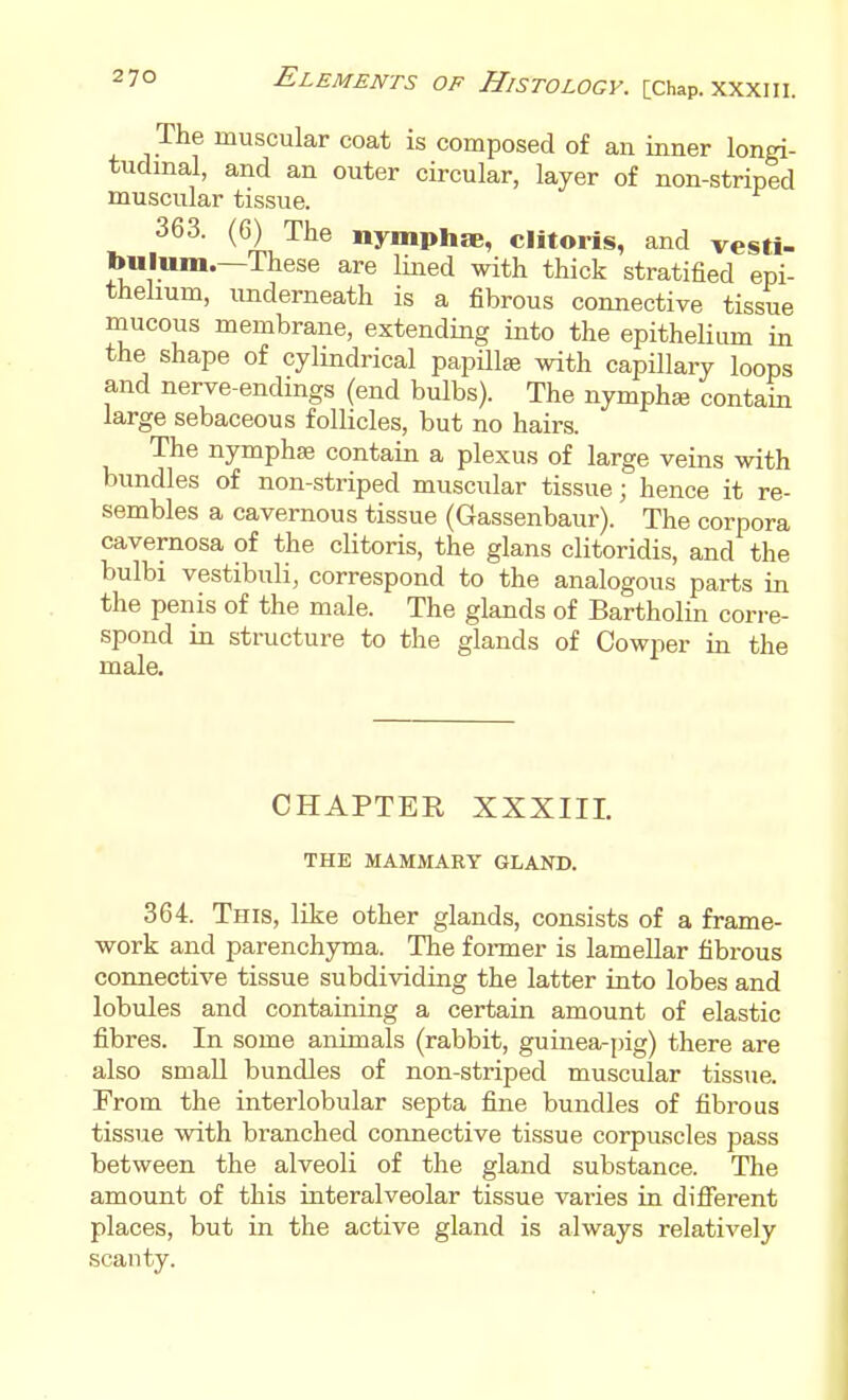The muscular coat is composed of an inner longi- tudinal, and an outer circular, layer of non-striped muscular tissue. 363. (6) The nymphae, clitoris, and vesti- bulum.—These are lined with thick stratified epi- thelium, underneath is a fibrous connective tissue mucous membrane, extending into the epithelium in the shape of cylindrical papillae with capillary loops and nerve-endmgs (end bulbs). The nymphse contain large sebaceous follicles, but no hairs. The nymphas contain a plexus of large veins with bundles of non-striped muscular tissue; hence it re- sembles a cavernous tissue (Gassenbaur). The corpora cavernosa of the clitoris, the glans clitoridis, and the bulbi vestibuli, correspond to the analogous parts in the penis of the male. The glands of Bartholin corre- spond in structure to the glands of Cowper in the male. CHAPTER XXXIII. THE MAMMARY GLAND. 364. This, like other glands, consists of a frame- work and parenchyma. The fonner is lamellar fibrous connective tissue subdividing the latter into lobes and lobules and containing a certain amount of elastic fibres. In some animals (rabbit, guinea-i)ig) there are also small bundles of non-striped muscular tissue. From the interlobular septa fine bundles of fibrous tissue with branched connective tissue corpuscles pass between the alveoli of the gland substance. The amount of this interalveolar tissue varies in difierent places, but in the active gland is always relatively scanty.