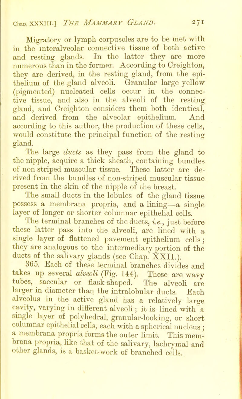 Migratory or lympli corpuscles are to be met with in the interalveolar connective tissue of both active and resting glands. In the latter they are more numerous than in the former. According to Creighton, they are derived, in the resting gland, from the epi- thelium of the gland alveoli. Granular large yellow (pigmented) nucleated cells occur in the connec- tive tissue, and also in the alveoli of the resting gland, and Creighton considers them both identical, and derived from the alveolar epithelium. And according to this author, the production of these cells, woidd constitute the principal function of the resting gland. The large ducts as they pass from the gland to the nipple, acquire a thick sheath, contaming bundles of non-striped muscular tissue. These latter are de- rived from the bundles of non-striped muscular tissue present in the skin of the nipple of the breast. The small ducts in the lobules of the gland tissue possess a membrana propria, and a lining—a single layer of longer or shorter columnar epithelial cells. The terminal branches of the ducts, i.e., just before these latter pass into the alveoli, are lined with a single layer of flattened pavement epithelium cells; they are analogous to the intermediary portion of the ducts of the salivary glands (see Chap. XXII.). 365. Each of these terminal branches divides and takes up several alveoli (Fig. 144). These are wavy tubes, ^ saccular or flask-shaped. The alveoli are larger in diameter than the intralobular ducts. Each alveolus in the active gland has a relatively large cavity, varying in difierent alveoli; it is lined with a smgle layer of polyhedral, granular-looking, or short columnar epithelial cells, each with a spherical nuclous; a membrana propria forms the outer limit. This mem- brana propria, like that of the salivary, lachrymal and other glands, is a basket-work of branched cells.