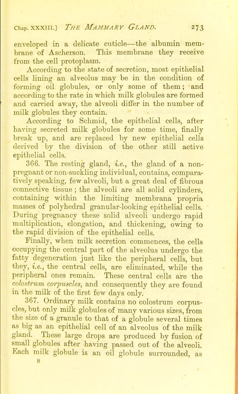 enveloped in a delicate cuticle—the albumin mem- brane of Ascherson. This membrane they receive from the cell protoplasm. According to the state of secretion, most epithelial cells lining an alveolus may be in the condition of forming oil globules, or only some of them; and according to the rate in which milk globules are formed and carried away, the alveoli differ in the number of milk globules they contain. According to Schmid, the epithelial cells, after having secreted milk globules for some time, finally break up, and are replaced by new epithelial cells derived by the division of the other still active epithelial cells. 366. The resting gland, i.e., the gland of a non- pregnant or non-suckling individual, contains, compara- tively speaking, few alveoli, but a great deal of fibrous connective tissue; the alveoli are all solid cylinders, containing within the limiting membrana propria masses of polyhedral granular-looking epithelial cells. During pregnancy these solid alveoli undergo rapid multiplication, elongation, and thickening, owing to the rapid division of the epithelial cells. Finally, when milk secretion commences, the cells occupying the central part of the alveolus undergo the fatty degeneration just like the peripheral cells, but they, i.e., the central cells, are eliminated, while the peripheral ones remain. These central cells are the colostriLm corpuscles, and consequently they ai-e found in the milk of the first few days only. 367. Ordinary milk contains no colostrum coi-pus- cles, but only milk globules of many various sizes, from the size of a granule to that of a globule several times as big as an epithelial cell of an alveolus of the milk gland. These large drops are produced by fusion of small globules after having passed out of the alveoli. Each milk globule is an oil globule surrounded, as s