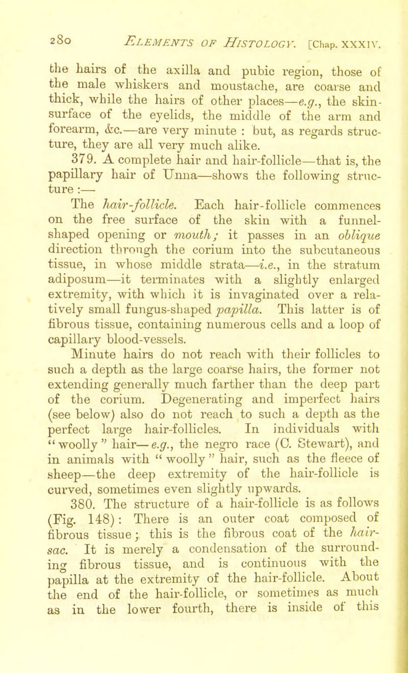 the hairs of the axilla and pubic region, those of the male whiskers and moustache, are coarse and thick, whUe the hairs of other places—e.g., the skin- surface of the eyelids, the middle of the arm and forearm, &c.—are very minute : but, as regards struc- ture, they are all very much alike. 379. A complete hair and hair-follicle—that is, the papillary hair of Uuua—shows the following struc- ture :— The Kair-follicle. Each hair-follicle commences on the free surface of the skin with a funnel- shaped opening or mouth; it passes in an oblique direction through the corium into the subcutaneous tissue, in whose middle strata—i.e., in the stratum adiposum—it terminates with a slightly enlarged extremity, with which it is invaginated over a rela- tively small fungus-shaped papilla. This latter is of fibrous tissue, containing numerous cells and a loop of capillary blood-vessels. Minute hairs do not reach with their follicles to such a depth as the large coarse hairs, the former not extending generally much farther than the deep part of the corium. Degenerating and imperfect hairs (see below) also do not reach to such a depth as the perfect lai-ge hair-follicles. In individuals with woolly hair—e.g., the negi-o race (0. Stewart), and in animals with  woolly  hair, such as the fleece of sheep—the deep extremity of the hair-follicle is curved, sometimes even slightly upwards. 380. The structure of a haii--follicle is as follows (Fig. 148) : There is an outer coat composed of fibrous tissue; this is the fibrous coat of the Jiair- sac. It is merely a condensation of the surround- ing fibrous tissue, and is continuous with the papilla at the extremity of the hair-follicle. About the end of the hair-follicle, or sometimes as much as in the lower fourth, there is inside of this