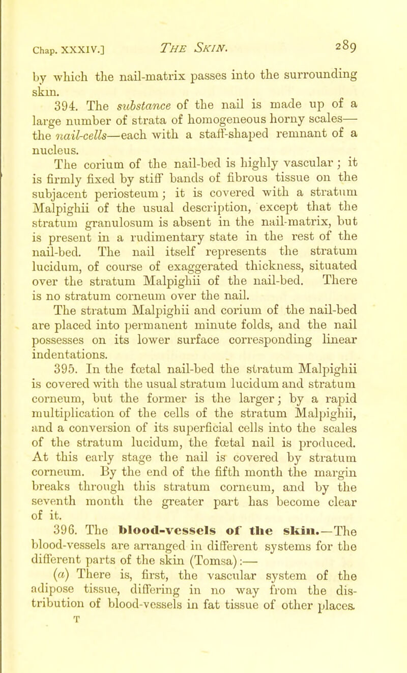 by which the nail-matrix passes into the surrounding skm. 394. The substance of the nail is made up of a large number of strata of homogeneous horny scales— the nail-cells—each with a staff-shaped remnant of a nucleus. The coriutn of the nail-bed is highly vascular ; it is firmly fixed by stiflT bands of fibrous tissue on the subjacent periosteum; it is covered with a stratum Malpighii of the usual description, except that the stratum granulosum is absent in the nail-matrix, but is present in a rudimentary state in the rest of the nail-bed. The nail itself represents the stratum lucidum, of course of exaggerated thickness, situated over the stratum Malpighii of the nail-bed. There is no stratum corneum over the nail. The stratum Malpighii and corium of the nail-bed are placed into permanent minute folds, and the nail possesses on its lower surface corresponding linear indentations. 395. In the foetal nail-bed the stratum Malpighii is covered with the usual stratum lucidum and stratum corneum, biit the former is the larger; by a rapid multiplication of the cells of the stratum Malpighii, and a conversion of its superficial cells into the scales of the stratum lucidum, the foetal nail is produced. At this early stage the nail is covered by stratum corneum. By the end of the fiifth month the margin breaks through this stratum corneum, and by the seventh month the greater part has become clear of it. 396. The blood-vessels of tlie skiii.—The blood-vessels are ari'anged in different systems for the different parts of the skin (Tomsa):— (a) There is, first, the vascular system of the adipose tissue, differing in no way from the dis- tribution of blood-vessels in fat tissue of other places. T