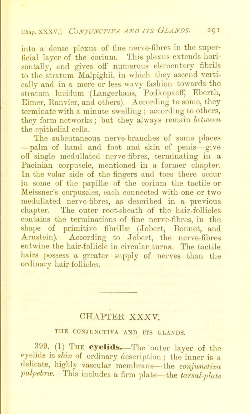 into a dense plexus of fine nerve-fibrcs in the super- ficial layer of the corium. This plexus extends hori- zontally, and gives ofl numerous elementary fibrils to the stratum Malpighii, in which they ascend verti- cally and in a more or less wavy fashion towards the stratum lucidum (Langerhans, Podkopaeff, Eberth, Eimer, Ranvier, and others). According to some, they terminate with a minute swelling ; according to others, they form networks ; but they always remain between the epithelial cells. The subcutaneous nerve-branches of some places —palm of hand and foot and skin of penis—give off single medullated nerve-fibres, terminating in a Pacinian corpuscle, mentioned in a former chapter. In the volar side of the fingers and toes there occur iu some of the papillae of the corium the tactile or Meissner's corpuscles, each connected with one or two medullated nerve-fibres, as described in a previous chapter. The outer root-sheath of the hair-follicles contains the terminations of fine nerve-fibres, in the shape of primitive fibrillse (Jobert, Bonnet, and Arnstein). According to Jobert, the nerve-fibres entwine the hair-follicle in circular turns. The tactile hairs possess a greater supply of nerves than the ordinary hair-follicles. CHAPTER XXXY. THE CONJUNCTIVA AND ITS GLANDS. 399. (1) The eyelids—The outer layer of the eyelids is skin of ordinary description ; the inner is a delicate, highly vascular membrane—the conjunctiva palpebrce. This inchides a firm plate—the tarsal-plate