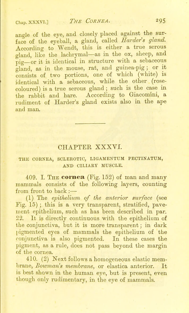 angle of the eye, and closely placed against the sur- face of the eyeball, a gland, called Harder's gland. According to Wendt, this is either a true serous gland, like the lachrymal—as in the ox, sheep, and pig—or it is identical in structure with a sebaceous gland, as in the mouse, rat, and guinea-pigor it consists of two portions, one of which (white) is identical with a sebaceous, while the other (rose- coloured ) is a true serous gland; such is the case in the rabbit and hare. According to Giacomini, a rudiment of Harder's gland exists also in the ape and man. CHAPTER XXXVI. THE CORNEA, SCLEROTIC, LIGAMENTUM PECTINATUII, AND CILIARY MUSCLE. 409. I. The cornea (Fig. 152) of man and many mammals consists of the following layers, counting from front to back (1) The epitJieliitm of the anterior surface (see Kg. 15) ; this is a very transparent, stratified, pave- ment epithelium, such as has been described in par. 22. It is directly continuous with the epithelium of the conjunctiva, but it is more transparent; in dark pigmented eyes of mammals the epithelium of the ronjunctiva is also pigmented. In these cases the pigment, as a rule, does not pass beyond the margin of the cornea. 410. (2) Next follows a homogeneous elastic mem- brane. Bowman's membrane, or elastica anterior. It is best shown in the human eye, but is present, even though only rudimentary, in the eye of mammals.