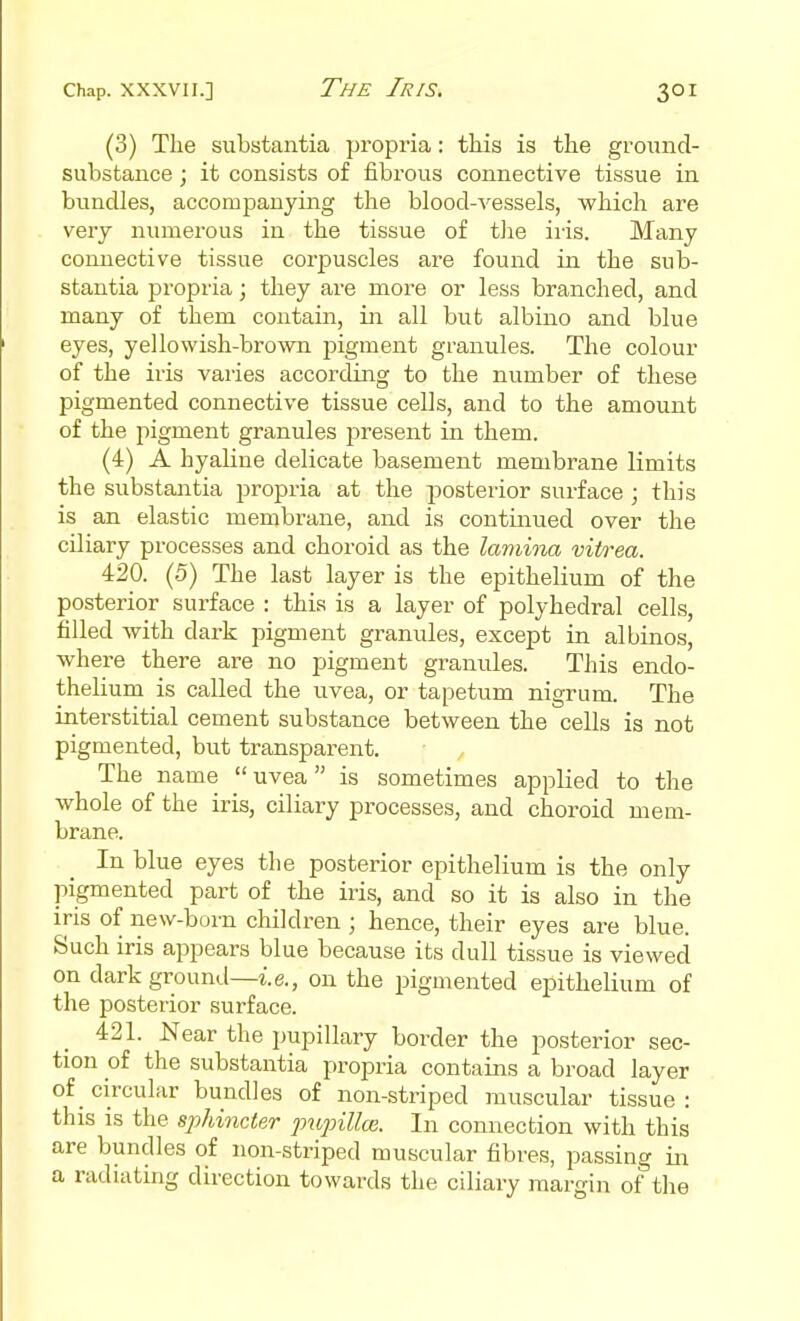 (3) The substantia propria: this is the ground- substance ; it consists of fibrous connective tissue in bundles, accompanying the blood-vessels, which are very numerous in the tissue of tJie iris. Many connective tissue corpuscles are found in the sub- stantia propria; they are more or less branched, and many of them contain, in all but albino and blue eyes, yellowish-brown pigment granules. The colour of the iris varies according to the number of these pigmented connective tissue cells, and to the amount of the pigment granules present in them. (4) A hyaline delicate basement membrane limits the substantia propria at the posterior surface ; this is an elastic membrane, and is continued over the ciliary processes and choroid as the lamina vitrea. 420. (5) The last layer is the epithelium of the posterior surface : this is a layer of polyhedral cells, filled with dark pigment granules, except in albinos, where there are no pigment granules. This endo- thelium is called the uvea, or tapetum nigrum. The interstitial cement substance between the cells is not pigmented, but transparent. The name uvea is sometimes applied to the whole of the iris, ciliary processes, and choroid mem- brane. In blue eyes the posterior epithelium is the only pigmented part of the iris, and so it is also in the iris of new-born children ; hence, their eyes are blue. Such iris appears blue because its dull tissue is viewed on dark ground—i.e., on the pigmented epithelium of the posterior surface. 421. Near the pupillary border the posterior sec- tion of the substantia propria contains a broad layer of _ circular bundles of non-striped muscular tissue : this is the sphincter pupillai. In connection with this are bundles of non-striped muscular fibres, passing in a radiating direction towards the ciliary margin of the