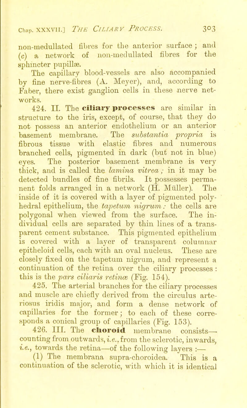 Chnp. XXXVII.] The Ciliary Process. non-meduUated fibres for the anterior surface ; and (c) a network of noii-med ullated fibres for tlie sphincter pupillte. The capillary blood-vessels are also accompanied by fine nerve-fibres (A. Meyer), and, according to Faber, there exist ganglion cells in these nerve net- works. 424. 11. The ciliaiy processes are similar in structure to the iris, except, of course, that they do not possess an anterior endothelium or an anterior basement membrane. The substantia propria is fibrous tissue with elastic fibres and numerous branched cells, pigmented in dark (but not in blue) eyes. The posterior basement membrane is very thick, and is called the lamina vitrea ; in it may be detected bundles of fine fibrils. It possesses perma- nent folds arranged in a network (H. Mtiller). The inside of it is covered with a layer of pigmented poly- hedral epithelium, the tapetum nigrum: the cells are polygonal when viewed from the surface. The in- dividual cells are separated by thin lines of a trans- parent cement substance. This pigmented epithelium is covered with a layer of transparent columnar epitheloid cells, each with an oval nucleus. These are closely fixed on the tapetum nigrum, and represent a continuation of the retina over the ciliary processes : this is the pars ciliaris reiioice (Fig. 154). 425. The arterial bi-anches for the ciliary processes and muscle are chiefly derived from the circulus arte- riosus iridis major, and form a dense network of capillaries for the former; to each of these corre- sponds a conical group of capillaries (Fig. 153). 426. III. The choroid membrane consists— counting from outwards, i.e., from the sclerotic, inwards, i.e., towards the retina—of the following layers :— (1) The membrana supra-choroidea. This is a continuation of the sclerotic, with which it is identical