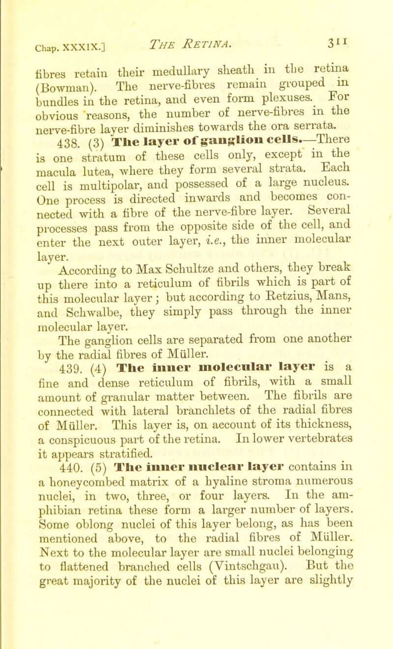 fibres retain their medullary slieatli m the retma (Bowman). The nerve-fibres remain grouped in bundles in the retina, and even form plexuses. For obvious reasons, the number of nerve-fibres in the nerve-fibre layer diminishes towards the ora serrata. 438. (3) Tlie layer of ganRlioiiceUs—There is one stratum of these cells only, except in the macula lutea, where they form several strata. Each cell is multipolar, and possessed of a large nucleus. One process is directed inwards and becomes con- nected with a fibre of the nerve-fibre layer. Several processes pass from the opposite side of the cell, and enter the next outer layer, i.e., the inner molecular layer. According to Max Schultze and others, they break up there into a reticulum of fibrils which is part of this molecular layer ; but according to Retzius, Mans, and Schwalbe, they simply pass through the inner molecular layer. The ganglion cells are separated from one another by the radial fibres of Muller. 439. (4) The inner molecular layer is a fine and dense reticulum of fibiils, with a small amount of granular matter between. The fibrils are connected with lateral branchlets of the radial fibres of Muller. This layer is, on account of its thickness, a conspicuous part of the retina. In lower vertebrates it appears stratified. 440. (5) The inner nuclear layer contains in a honeycombed matrix of a hyaline stroma numerous nuclei, in two, three, or four layers. In the am- phibian retina these form a larger number of layers. Some oblong nuclei of this layer belong, as has been mentioned above, to the radial fibres of Muller. Next to the molecular layer are small nuclei belonging to flattened branched cells (Vintschgau). But the great majority of the nuclei of this layer are slightly
