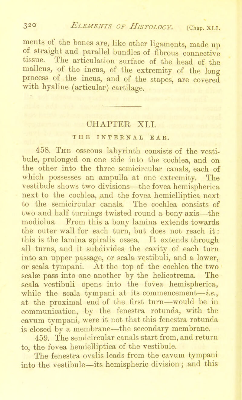 meiits of the bones are, like other ligaments, made up of straight and parallel bundles of fibrous connective tissue. The articulation surface of the head of the malleus, of the incus, of the extremity of the long process of the incus, and of the stapes, are covered with hyaline (articular) cartilage. CHAPTER XLI. THE INTERNAL EAR. 458. The osseous labyrinth consists of the vesti- bule, prolonged on one side into the cochlea, and on the other into the three semicircular canals, each of which possesses an ampulla at one extremity. The vestibule shows two divisions—the fovea hemispherica next to the cochlea, and the fovea hemielliptica next to the semicircular canals. The cochlea consists of two and half turnings twisted round a bony axis—the modiolus. From this a bony lamina extends towards the outer wall for each turn, but does not reach it: this is the lamina spiralis ossea. It extends through all turns, and it subdivides the cavity of each turn into an upper passage, or scala vestibuli, and a lower, or scala tynipani. At the top of the cochlea the two scalse pass into one another by the helicotrema. The scala vestibuli opens into the fovea hemispherica, while the scala tympani at its commencement—i.e., at the proximal end of the first turn—would be in communication, by the fenestra rotunda, with the cavum tympani, were it not that this fenestra rotunda is closed by a membrane—the secondary membrane. 459. The semicircular canals start from, and return to, the fovea hemielliptica of the vestibule. The fenestra ovalis leads from the cavum tympani into the vestibule—its hemispheric division; and this