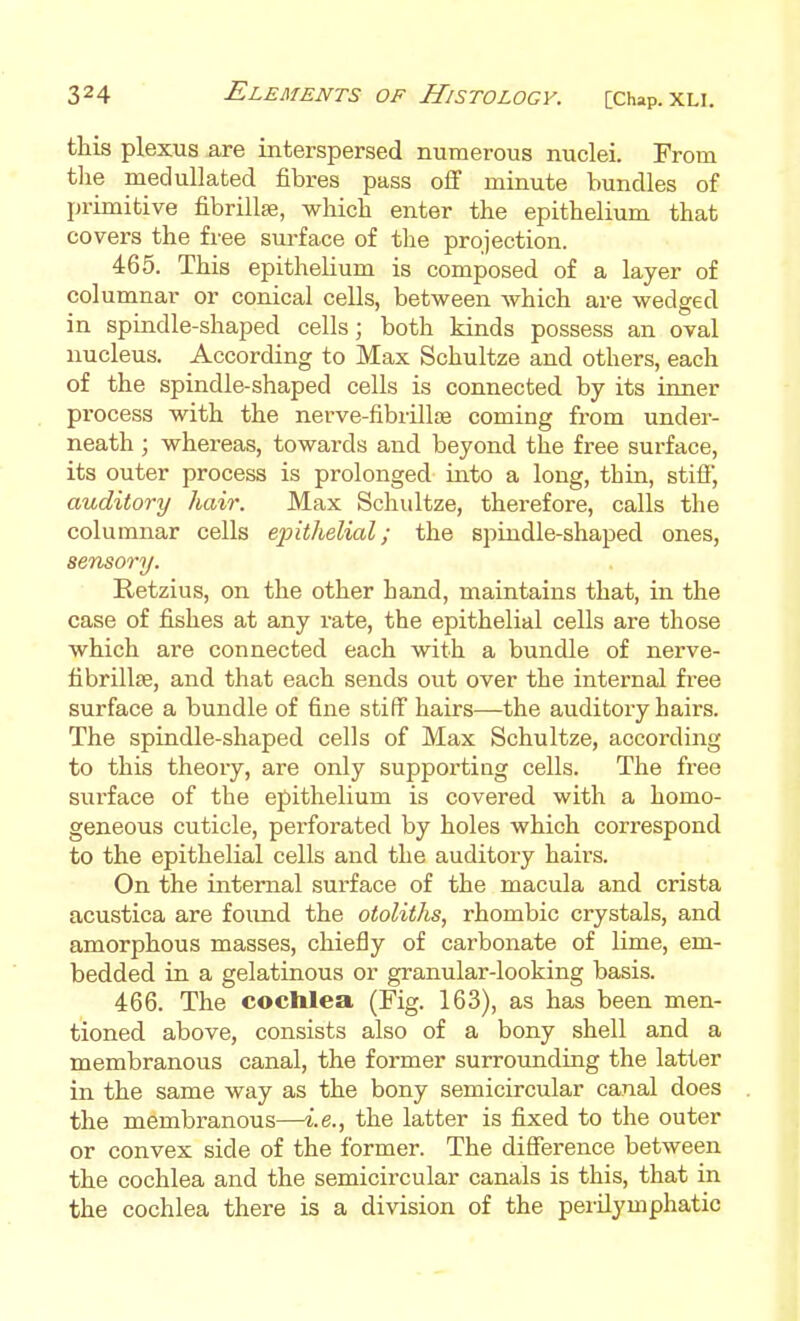 this plexus are interspersed numerous nuclei. From tlie medullated fibres pass off minute bundles of primitive fibrillse, which enter the epithelium that covers the free surface of tlie projection. 465. This epithelium is composed of a layer of columnar or conical cells, between which are wedged in spindle-shaped cells; both kinds possess an oval nucleus. According to Max Schultze and others, each of the spindle-shaped cells is connected by its inner process with the nerve-fibrillje coming from under- neath ; whereas, towards and beyond the free surface, its outer process is prolonged into a long, thin, stiff, auditory hair. Max Schidtze, therefore, calls the columnar cells ejnthelial; the spindle-shaped ones, sensory. Retzius, on the other hand, maintains that, in the case of fishes at any rate, the epithelial cells are those which are connected each with a bundle of nerve- fibrillte, and that each sends out over the internal free surface a bundle of fine stiff hairs—the auditory hairs. The spindle-shaped cells of Max Schultze, according to this theoiy, are only supporting cells. The free surface of the epithelium is covered with a homo- geneous cuticle, perforated by holes which correspond to the epithelial cells and the auditory hairs. On the internal surface of the macula and crista acustica are found the otoliths, rhombic crystals, and amorphous masses, chiefly of carbonate of lime, em- bedded in a gelatinous or granular-looking basis. 466. The cochlea (Fig. 163), as has been men- tioned above, consists also of a bony shell and a membranous canal, the former surrounding the latter in the same way as the bony semicircular canal does the membranous—i.e., the latter is fixed to the outer or convex side of the former. The difference between the cochlea and the semicircular canals is this, that in the cochlea there is a division of the perilymphatic