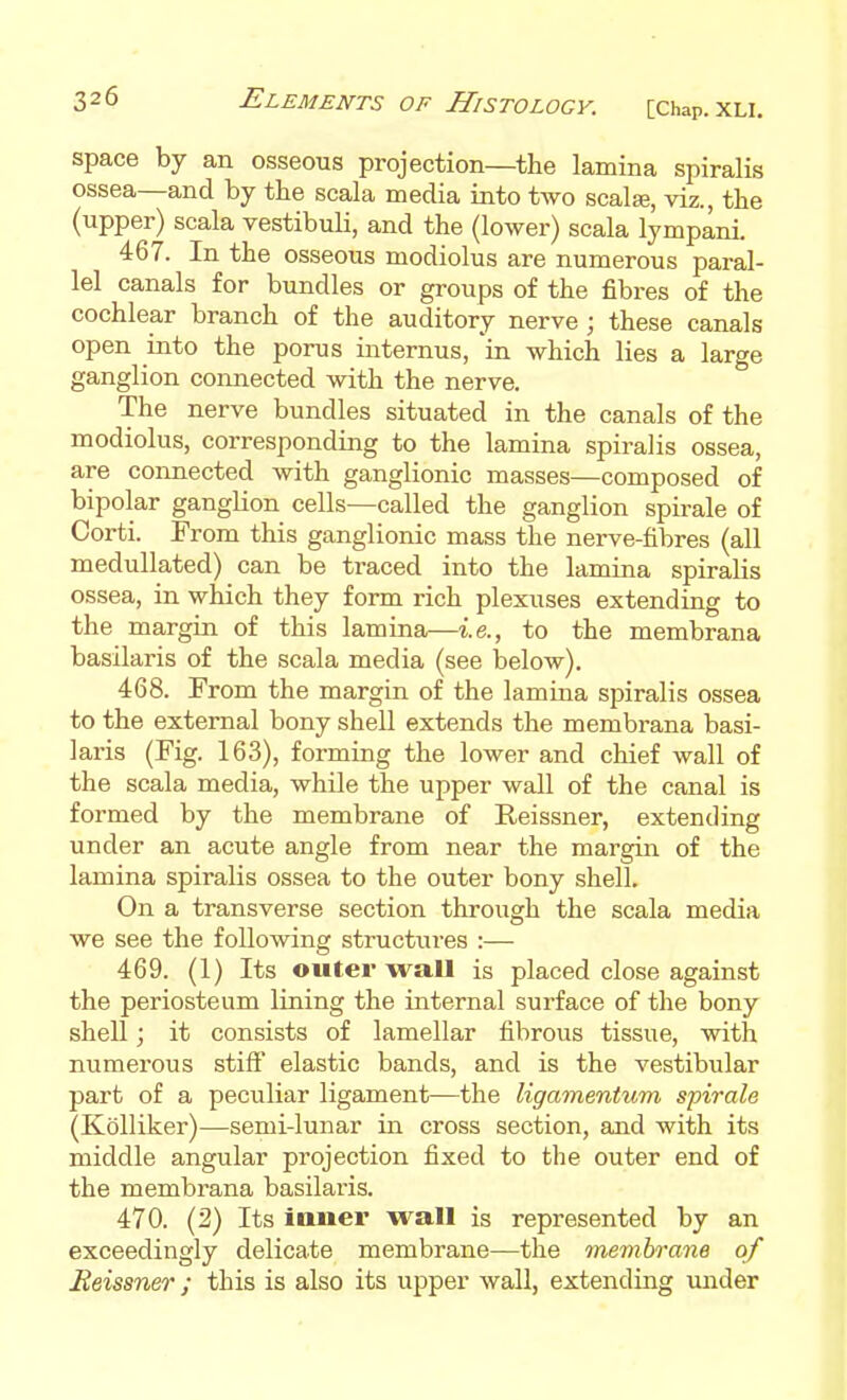 space by an osseous projection—the lamina spiralis ossea—and by the scala media into two scalje, viz., the (upper) scala vestibuli, and the (lower) scala lympani. 467. In the osseous modiolus are numerous paral- lel canals for bundles or groups of the fibres of the cochlear branch of the auditory nerve ; these canals open into the porus internus, in which lies a large ganglion connected with the nerve. The nerve bundles situated in the canals of the modiolus, corresponding to the lamina spiralis ossea, are connected with ganglionic masses—composed of bipolar ganglion cells—called the ganglion spirale of Corti. From this ganglionic mass the nerve-hbres (all medullated) can be traced into the lamina spiralis ossea, in which they form rich plexuses extending to the margin of this lamina—i.e., to the membrana basilaris of the scala media (see laelow). 468. From the margin of the lamina spiralis ossea to the external bony shell extends the membrana basi- laris (Fig. 163), forming the lower and chief wall of the scala media, while the upper wall of the canal is formed by the membrane of Reissner, extending under an acute angle from near the margin of the lamina spiralis ossea to the outer bony shell. On a transverse section through the scala media we see the following structiires :— 469. (1) Its outer wall is placed close against the periosteum lining the internal surface of the bony shell J it consists of lamellar fibrous tissue, with numerous stift' elastic bands, and is the vestibular part of a peculiar ligament—the ligamentum spirale (Kolliker)—semi-lunar in cross section, and with its middle angular projection fixed to the outer end of the membrana basilaris. 470. (2) Its inner wall is represented by an exceedingly delicate membrane—the membrane of Eeissner; this is also its upper wall, extending under