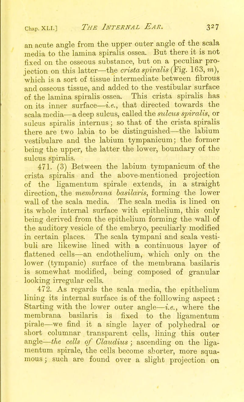 an acute angle from the upper outer angle of the scala media to the lamina spiralis ossea. But there it is not fixed on the osseous substance, but on a peculiar pro- jection on this latter—the crista spiralis (Fig. 163, m), which is a sort of tissue intermediate between fibrous and osseous tissue, and added to the vestibular surface of the lamina spiralis ossea. This crista spiralis has on its inner surface—i.e., that directed towards the scala media—a deep sulcus, called the sulcus spiralis, or sulcus spiralis internus; so that of the crista spiralis there are two labia to be distinguished—the labium vestibulare and the labium tympanicum; the former being the upper, the latter the lower, boundary of the sulcus spiralis. 471. (3) Between the labium tympanicum of the crista spiralis and the above-mentioned projection of the ligamentum spirale extends, in a straight direction, the membrana basilaris, forming the lower wall of the scala media. The scala media is lined on its whole internal surface with epithelium, this only being derived from the epithelium forming the wall of the auditory vesicle of the embryo, peciiliarly modified in certain places. The scala tympani and scala vesti- buli are likewise lined with a continuous layer of fiattened cells—an endothelium, which only on the lower (tympanic) surface of the membrana basilaris is somewhat modified, being composed of granular looking irregular cells. 472. As regards the scala media, the epithelium lining its internal surface is of the foUlowing aspect : Starting with the lower outer angle—i.e., where the membrana basUaris is fixed to the lisamentum pirale—we find it a single layer of polyhedral or short columnar transparent cells, lining this outer angle—the cells of Claudius ; ascending on the liga- mentum spirale, the cells become shorter, more squa- mous ; such are found over a slight projection on