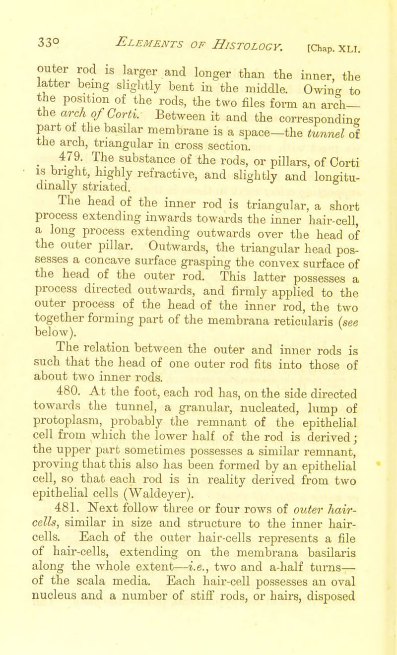 outer rod is larger and longer than the inner, the latter being slightly bent in the middle. Ownj? to the position of the rods, the t«ro files form an arch— the arch ofCorti. Between it and the corresponding part ot the basilar membrane is a space—the tunnel of the arch, triangular in cross section. _ 479. The substance of the rods, or pillars, of Corti is bright, highly refractive, and slightly and longitu- dinally striated. The head of the inner rod is triangular, a short process extending inwards towards the inner hair-cell, a long process extending outwards over the head of the outer pillar. Outwards, the triangular head pos- sesses a concave surface grasping the convex surface of the head of the outer rod. This latter possesses a process directed outwards, and firmly applied to the outer process of the head of the inner rod, the two together forming part of the membrana reticularis (see below). The relation between the outer and inner rods is such that the head of one outer rod fits into those of about two inner rods. 480. At the foot, each rod has, on the side directed towards the tunnel, a granular, nucleated, lump of protoplasm, probably the remnant of the epithelial cell from which the lower half of the rod is derived; the upper part sometimes possesses a similar remnant, proving that this also has been formed by an epithelial cell, so that each rod is in reality derived from two epithelial cells (Waldeyer). 481. Next follow three or four rows of outer hair- cells, similar in size and structure to the inner hair- cells. Each of the outer hair-cells represents a file of hair-cells, extending on the membrana basilaris along the whole extent—i.e., two and a-half turns— of the scala media. Each hair-cell possesses an oval nucleus and a number of stiff rods, or hairs, disposed