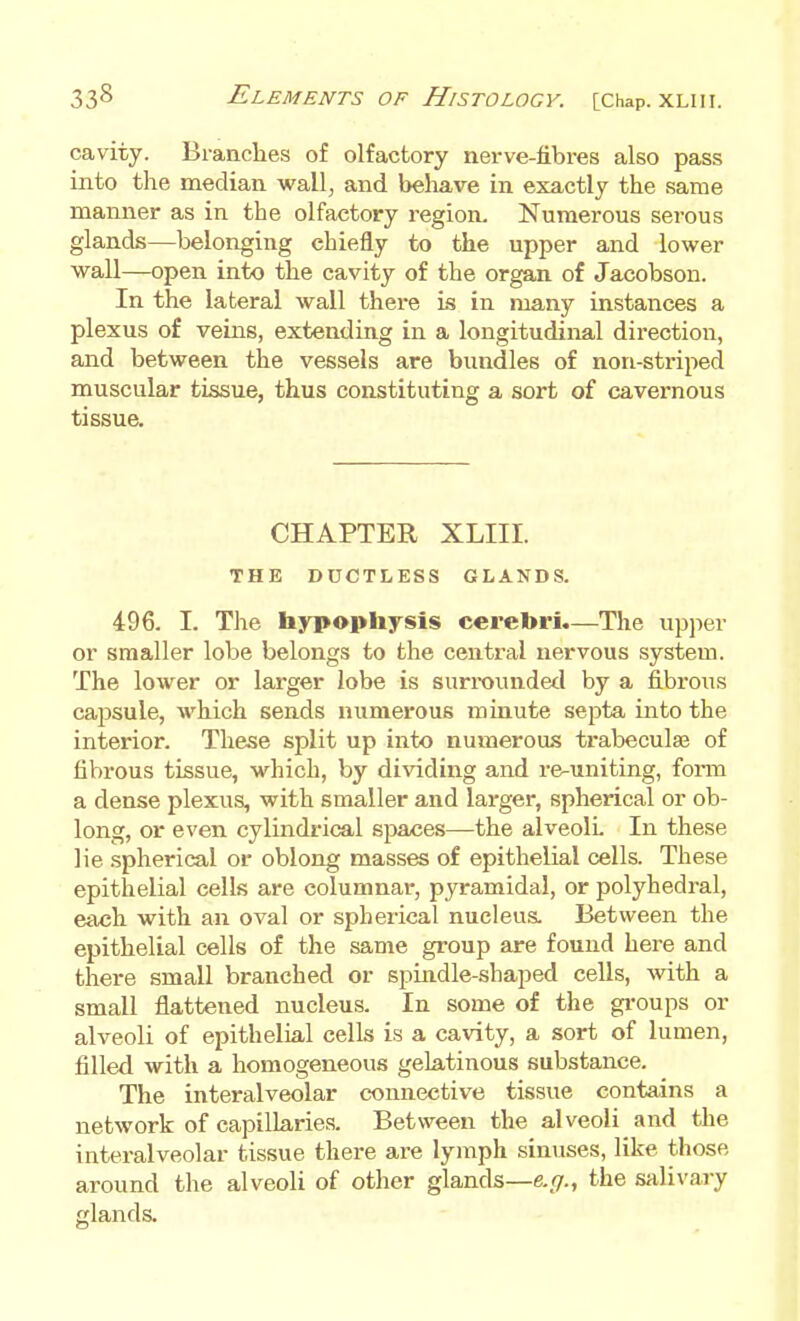 cavity. Branches of olfactory nerve-fibres also pass into the median wall, and behave in exactly the same manner as in the olfactory region. Numerous serous glands—belonging chiefly to the upper and lower wall—open into the cavity of the organ of Jacobson. In the lateral wall there is in many instances a plexus of veins, extending in a longitudiiml direction, and between the vessels are bundles of non-striped muscular tissue, thus constituting a sort of cavernous tissue. CHAPTER XLIII. THE DUCTLESS GLANDS. 496. I. The hypophysis cerebri.—The upper or smaller lobe belongs to the central nervous system. The lower or larger lobe is surroundetl by a fibrous capsule, which sends numerous minute septa into the interior. These split up into numeroas trabeculse of fibrous tissue, which, by dividing and re-uniting, form a dense plexus, with smaller and larger, spherical or ob- long, or even cylindrical spaces—the alveolL In these lie spherical or oblong masses of epithelial cells. These epithelial cells are columnar, pjTamidal, or polyhedral, each with an oval or spherical nucleus. Between the epithelial cells of the same group are found here and there small branched or spindle-shaped cells, with a small flattened nucleus. In some of the groups or alveoli of epithelial cells is a cavity, a sort of lumen, filled with a homogeneous gelatinous substance. The interalveolar connective tissue contains a network of capillaries. Between the alveoli and the interalveolar tissue there are lymph sinuses, like those around the alveoli of other glands—e.//., the salivary glands.