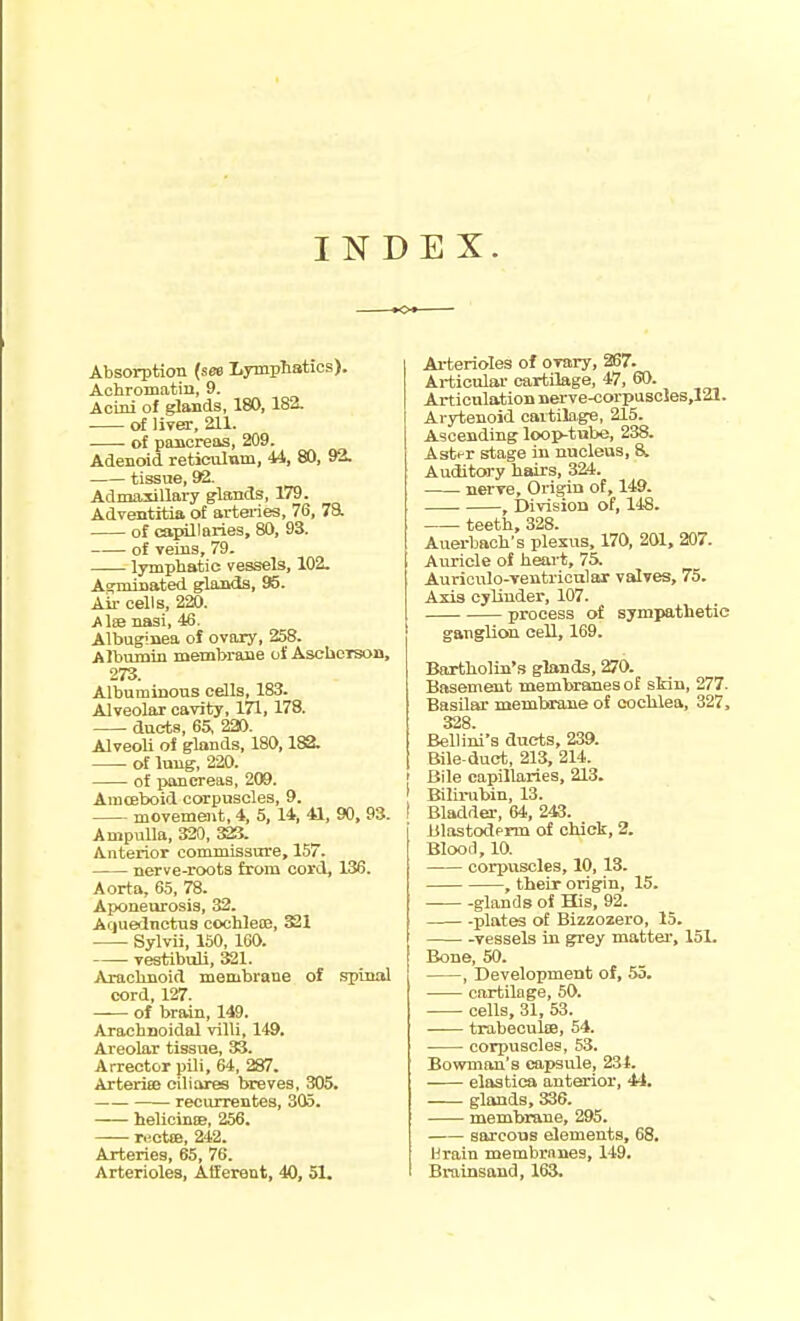 INDEX. Absorption {see LTmphatics). Achromatin, 9. Acini of glands, 180, 182. of Ijyer, 211. of pancreas, 209. Adenoid reticulum, 44, 80, 92. tissue, 92. Admaxillary glands, 179. Adventitia of arteries, 76, 7a of capillaries, 80, 93. of Teins, 79. lymphatic vessels, 102. A^minated glands, 95. Ail- cells, 220. Alse nasi, 46. Albuginea of ovary, 258. Albumin membrane of Ascbeison, 273. Albuminous cells, 183. Alveolar cavity, 171, 178. duets, 65, 220. Alveoli ol glands, 180,182. of lung, 220. of pancreas, 209. Amosboid corpuscles, 9. movement, 4, 5, 14, 41, 90, 93. Ampulla, 320, 32S. Anterior commissure, 157. nerve-roots from cord, 136. Aorta, 65, 78. Aponeurosis, 32. Arjuednctus cochleiB, 321 Sylvii, 160, 160. vestiboU, 321. Arachnoid membrane of spinal cord, 127. of brain, 149. Arachnoidal villi, 149. Areolar tissue, 33. Arrector pill, 64, 287. ArteriEB oiliares breves, 305. recurrentes, 305. helicintB, 256. r«ctiE, 242. Arteries, 65, 76. Arterioles, Afferent, 40, 51. Arterioles of ovary, 267. Articular cartilage, 47, 60. Articulation nerve-corpuscles,121. Arytenoid cartilo,ge, 215. Ascending loop-tube, 238. Aster stage in nucleus, 8. Auditory hairs, 324. nerve. Origin of, 149. , Division of, 148. teeth, 328. Auerbach's plexus, 170, 201, 207. Auricle of heart, 75. Auriculo-ventricnlar valves, 75. Axis cylinder, 107. process of sympathetic ganglion cell, 169. Bartholin's glands, 270. Basement membranes of skin, 277. Basilar membinme of cochlea, 327, 328 Bellioii's ducts, 239. Bile-duct, 213, 214. ' Bile capillaries, 213. ' Bilirubin, 13. ! Bladder, 64, 243. Blastoderm of chick, 2. Blood, 10. corpuscles, 10, 13. , their origin, 15. — glands of His, 92. plates of Bizzozero, 15. -vessels in grey mattei', 151. Bone, 50. , Development of, 55. cartilage, 50. cells, 31, 53. trabecuke, 54. corpuscles, 53. Bowman's capsule, 234. elastica anterior, 44. . . glands, 336. membrane, 295. sarcous elements, 68. Urain membranes, 149. Brainsand, 163.