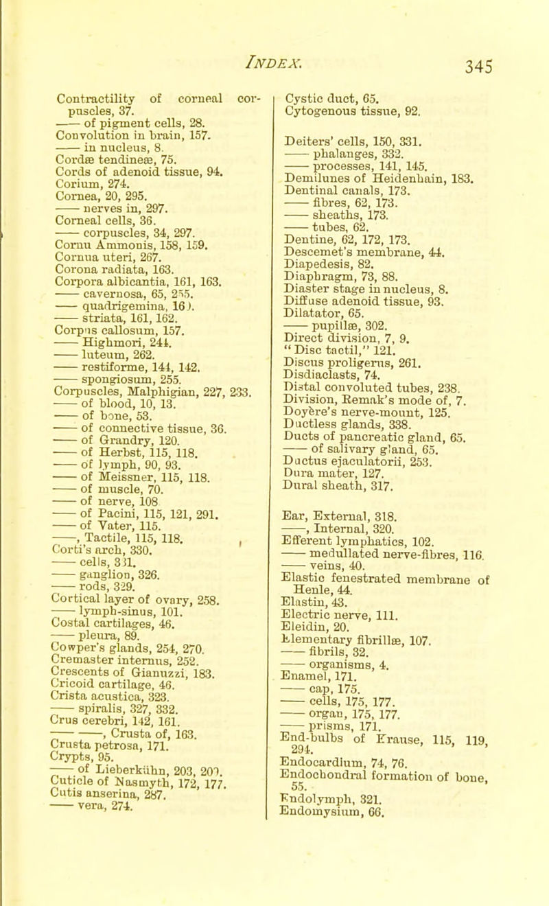 Contractility of corneal cor- puscles, 37. ■ of pigment cells, 28. Convolution in brain, 157. in nucleus, 8. Cordee tendineffi, 75. Cords of adenoid tissue, 94. Corium, 274. Cornea, 20, 295. nerves in, 297. Corneal oeOs, 36. corpuscles, 34, 297. Comu Ammonis, 158, 159. Cornua uteii, 267. Corona radiata, 163. Corpora albicantia, 161, 163. cavernosa, 65, 2i5. quadrigemina, 16). striata, 161,162. Corpiis callosum, 157. Highmori, 241. luteum, 262. restitorme, 144, 142. spongiosum, 255. Corpuscles, Malphigian, 227, 2.33. of blood, 10, 13. of bone, 53. of connective tissue, 36. of Grandry, 120. of Herbst, 115, 118. of lymph, 90, 93. of Meissner, 115, 118. • of muscle, 70. of nerve, 108 ■ of Pacini, 115, 121, 291. of Vater, 115. , Tactile, 115, 118. , Corti's arcb, 330. cells, 3il. ganglion, 326. rods, 329. Cortical layer of ovary, 258. lymph-sinus, 101. Costal cartilages, 46. pleura, 89. Cowper's glands, 254, 270. Cremaster intemus, 252. Crescents of Gianuzzi, 183. Cricoid cartilage, 46. Crista acnstica, 323. spiralis, 327, 332. Crus cerebri, 142, 161. , Crusta of, 163. Crusta petrosa, 171. Crypts, 95. of Lieberkiihn, 203, 201. Cuticle of Masmyth, 172, 177. Cutis anserina, 287. vera, 274. Cystic duct, 65. Cytogenous tissue, 92. Deiters' cells, 150, 331. phalanges, 333, processes, 141, 145. Demilunes of Heidenhain, 183. Dentinal canals, 173. fibres, 62, 173. sheaths, 173. tubes, 62. Dentine, 62, 172, 173. Descemet's membrane, 41. Diapedesis, 82. Diaphragm, 73, 88. Diaster stage in nucleus, 8. Diffuse adenoid tissue, 93. Dilatator, 65. pupillffi, 302. Direct division, 7, 9. Disc taotil, 121. Discus proUgems, 261. Disdiaclasts, 74. Distal convoluted tubes, 238. Division, Eemak's mode of, 7. Doyfere's nerve-mount, 125. Ductless glands, 338. Ducts of pancreatic gland, 65. of salivary gland, 65. Ductus ejaculatorii, 253. Dura mater, 127. Dural sheath, 317. Ear, External, 318. , Internal, 320. Efferent lymphatics, 102. medullated nerve-fibres, 116. veins, 40. Elastic fenestrated membrane of Henle, 44. Elastin, 43. Electric nerve. 111. Eleidin, 20. l!.lementary flbrillffi, 107. fibrils, 32. organisms, 4. Enamel, 171. cap, 175. cells, 175, 177. organ, 175, 177. prisms, 171. End-bulbs of Frause, 115, 119, 294. ' Endocardium, 74, 76. Endochondral formation of bone, Kndolymph, 321. Endomysium, 66.