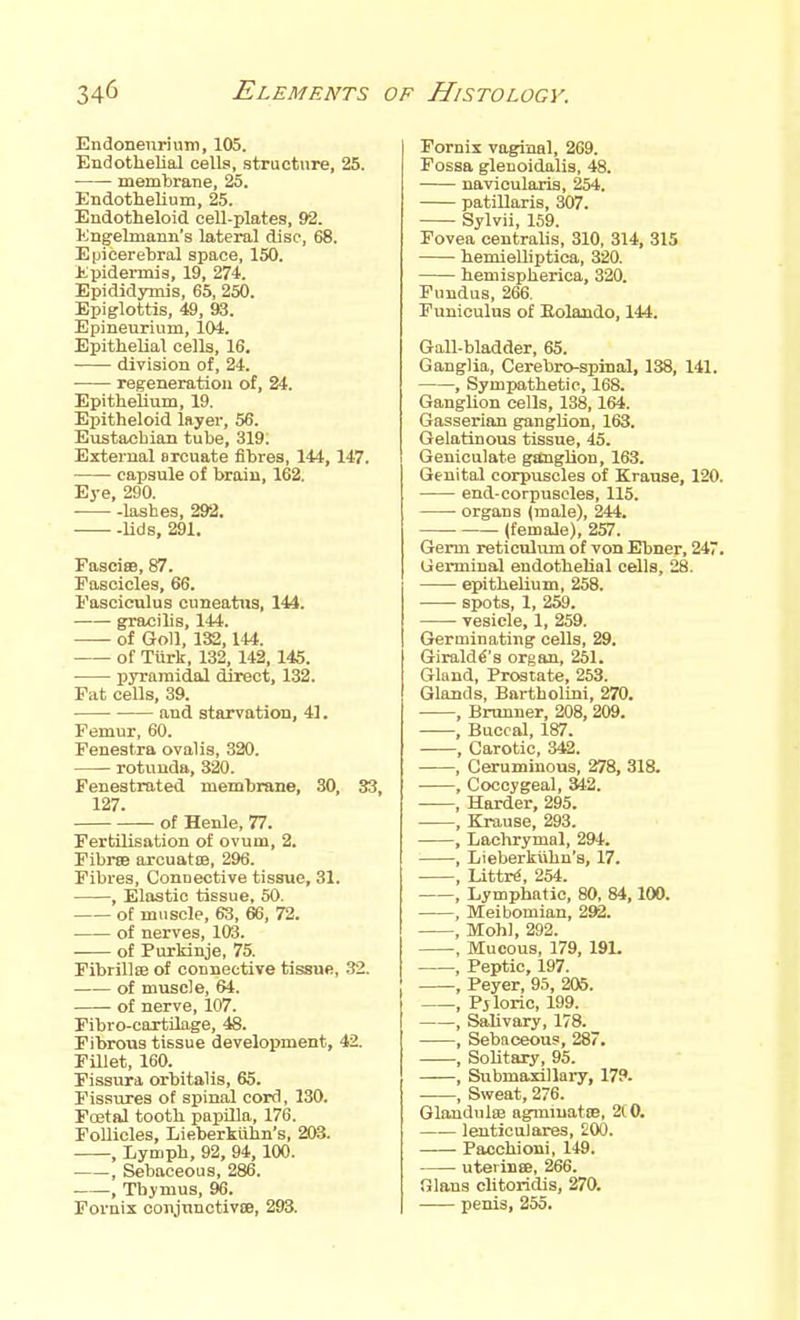 Endonenrium, 105. Endothelial cells, structure, 25. membrane, 25. Endothelium, 25. Endotheloid ceU-plates, 92. Engeknann's lateral disc, 68. Epicerehral space, 150. Epidermis, 19, 274. Epididymis, 65, 250. Epiglottis, 49, 93. Epineurium, 104. Epithelial cells, 16. division of, 24. regeneration of, 24. Epithelium, 19. Epitheloid layer, 56. Eustachian tube, 319. External arcuate fibres, 144, 147. capsule of brain, 162. Eye, 290. lashes, 292. Uds, 291. Fasciae, 87. Fascicles, 66. Fasciculus cuneatws, 144. gracilis, 144. of GoU, 132,144. of Tiirk, 132, 142, 145. pyramidal direct, 132. Fat cells, 39. and starvation, 41. Femur, 60. Fenestra oval is, 320. rotunda, 320. Fenestrated membrane, 30, 33, 127. of Henle, 77. Fertilisation of ovum, 2. Fibrffl arcuatoa, 296. Fibres, Connective tissue, 31. , Elastic tissue, 50. ot muscle, 63, 66, 72. of nerves, 103. of Purkinje, 75. Fibrillse of connective tissue, 32. of muscle, 64. of nerve, 107. Fibro-cortilage, 48. Fibrous tissue development, 42. FUlet, 160. Fissura orbitalis, 65. Fissures of spinal cord, 130. Foetal tooth papilla, 176. FoUicles, Lieberklihn's, 203. , Lymph, 92, 94,100. , Sebaceous, 286. , Thymus, 96. Fornix coiijuuctivce, 293. Fornix vaginal, 269. Fossa glenoidalis, 48. navicularis, 254. patillaris, 307. Sylvii, 159. Fovea centralis, 310, 314, 315 hemielliptica, 320. hemispherica, 320. Fundus, 266. Funiculus of Eolaudo, 144. GaU-bladder, 65. Ganglia, Cerebro-spinal, 138, 141. , Sympathetic, 168. GangUon cells, 138,164. Gasserian ganglion, 163. Gelatinous tissue, 45. Geniculate ganglion, 163. Genital corpuscles of Krause, 120. end-corpuscles, 115. organs (male), 244. (female), 257. Germ reticulum of von Ebner, 247. Germinal endothelial cells, 28. epithelium, 258. • spots, 1, 259. vesicle, 1, 259. Germinating cells, 29. Girald^'s organ, 261. Gland, Prostate, 253. Glands, Bartholini, 270. ■ , Brunner, 208, 209. , Buccal, 187. , Carotic, 342. , Ceruminons, 278, 318. , Coccygeal, 342. , Harder, 295. , Krause, 293. , Lachrymal, 294. , Lieberkiihn's, 17. , LittnJ, 254. , Lymphatic, 80, 84,100. , Meibomian, 292. , Mohl, 292. , Mucous, 179, 191. , Peptic, 197. , Peyer, 95, 205. , Pjloric, 199. , SaUvary, 178. , Sebaceou?, 287. , Solitary, 95. , Submaxillary, 17?. , Sweat, 276. Glandulffi agmiuatiB, 210. lenticulares, 200. Pacchioni, 149. uterinse, 266. filans cUtoridis, 270. penis, 255.